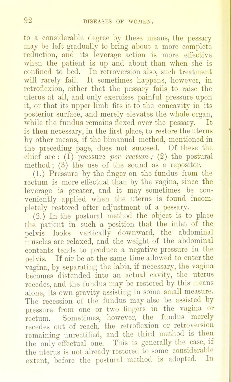 02 to a considerable degree by these means, the pessary may be left gradually to bring about a more complete reduction, and its leverage action is more effective when the patient is up and about than when she is confined to bed. In retroversion also, such treatment will rarely fail. It sometimes happens, however, in retroflexion, either that the pessary fails to raise the uterus at all, and only exercises painful pressure upon it, or that its upper limb fits it to the concavity in its posterior surface, and merely elevates the whole organ, while the fundus remains flexed over the pessary. It is then necessary, in the first place, to restore the uterus by other means, if the bimanual method, mentioned in the preceding page, does not succeed. Of these the chief are: (1) pressure per rectum; (2) the postural method; (3) the use of the sound as a repositor. (1.) Pressure by the finger on the fundus from the rectum is more effectual than by the vagina, since the leverage is greater, and it may sometimes be con- veniently applied when the uterus is found incom- pletely restored after adjustment of a pessary. (2.) In the postural method the object is to place the patient in such a position that the inlet of the pelvis looks vertically downward, the abdominal muscles are relaxed, and the weight of the abdominal contents tends to produce a negative pressure in the pelvis. If air be at the same time allowed to enter the vagina, by separating the labia, if necessary, the vagina becomes distended into an actual cavity, the uterus recedes, and the fundus may be restored by this means alone, its own gravity assisting in some small measure. The recession of the fundus may also be assisted by pressure from one or two fingers in the vagina or rectum. Sometimes, however, the fundus merely recedes out of reach, the retroflexion or retroversion remaining unrectified, and the third method is then the only effectual one. This is generally the case, if the uterus is not already restored to some considerable extent, before the postural method is adopted. In