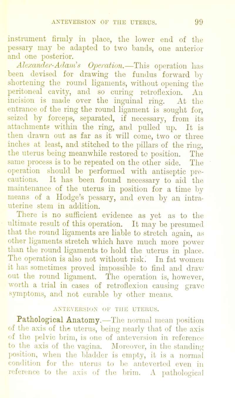instrument firmly in place, the lower end of the pessary may be adapted to two bands, one anterior and one posterior. Alexander-Adam's Operation.—This operation has been devised for drawing the fundus forward by shortening the round ligaments, without opening the peritoneal cavity, and so curing retroflexion. An incision is made over the inguinal ring. At the entrance of the ring the round ligament is sought for, seized by forceps, separated, if necessary, from its attachments within the ring, and pulled up. It is then drawn out as far as it will come, two or three inches at least, and stitched to the pillars of the ring, the uterus being meanwhile restored to position. The same process is to be repeated on the other side. The operation should be performed with antiseptic pre- cautions. It has been found necessary to aid the maintenance of the uterus in position for a time by means of a Hodge's pessary, and even by an intra- uterine stem in addition. There is no sufficient evidence as yet as to the ultimate result of this operation. It may be presumed that the round ligaments are liable to stretch again, as other ligaments stretch which have much more power than the round ligaments to hold the uterus in place. The operation is also not without risk. In fat women it liar; sometimes proved impossible to find and draw out the round ligament. The operation is, however, worth a trial in cases of retroflexion causing grave symptoms, and not curable by other means. ANTEVERSION ()I*' THE UTERUS. Pathological Anatomy.—The normal mean position of thf axis of the uterus, being nearly that of the axis of the pelvic brim, is one. of anteversion in reference to the axis of the vagina. Moreover, in tin: standing position, when the bladder is empty, if is a normal condition for the uterus to be anteverted even in reference to the axis of the brim. A pathological