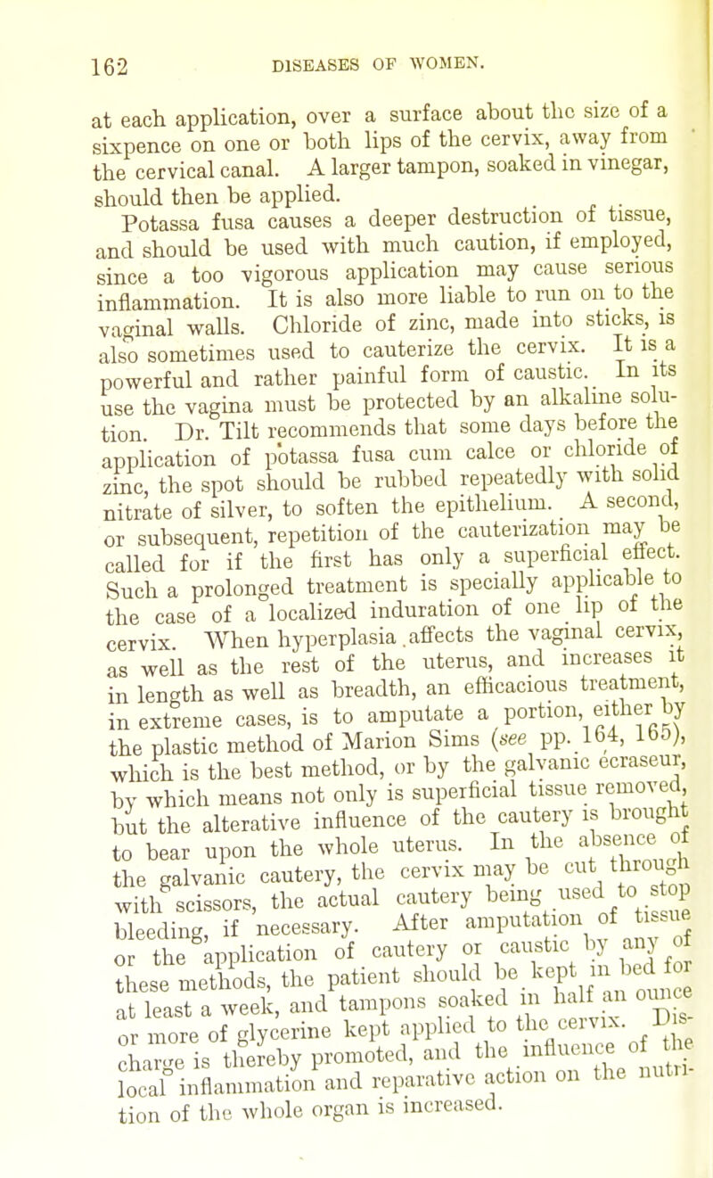 at each application, over a surface about the size of a sixpence on one or both lips of the cervix, away from the cervical canal. A larger tampon, soaked in vinegar, should then be applied. . Potassa fusa causes a deeper destruction of tissue, and should be used with much caution, if employed, since a too vigorous application may cause serious inflammation. It is also more liable to run on to the vaginal walls. Chloride of zinc, made into sticks, is also sometimes used to cauterize the cervix. It is a powerful and rather painful form of caustic. In its use the vagina must be protected by an alkaline solu- tion Dr Tilt recommends that some days before the application of potassa fusa cum calce or chloride of zinc, the spot should be rubbed repeatedly with solid nitrate of silver, to soften the epithelium. A second, or subsequent, repetition of the cauterization may be called for if the first has only a superficial eflect. Such a prolonged treatment is specially applicable to the case of a localized induration of one lip of the cervix When hyperplasia .affects the vaginal cervix, as weil as the rest of the uterus, and increases it in length as well as breadth, an efficacious treatment, in extreme cases, is to amputate a portion either by the plastic method of Marion Sims (see pp. 164, loo), which is the best method, or by the galvanic ecraseur, bv which means not only is superficial tissue removed but the alterative influence of the cautery is brought to bear upon the whole uterus. In the absence of the galvanic cautery, the cervix may be cut through with scissors, the actual cautery being usedL to- stop bleeding, if necessary. After amputation of tissue or the application of cautery or caustic^by any o| these methods, the patient should be kept£iW^ at least a week, and tampons soaked in half an ounce or more of glycerine kept applied to the> cervix. V s charge is thereby promoted, and the influence of the local inflammation and reparative action on the men- tion of the. whole organ is increased.