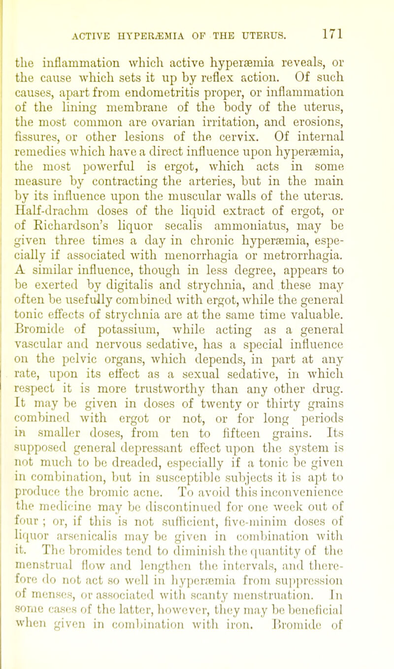 the inflammation which active hypersemia reveals, or the cause which sets it up hy reflex action. Of such causes, apart from endometritis proper, or inflammation of the lining memhrane of the body of the uterus, the most common are ovarian irritation, and erosions, fissures, or other lesions of the cervix. Of internal remedies which have a direct influence upon hyperaemia, the most powerful is ergot, which acts in some measure by contracting the arteries, but in the main by its influence upon the muscular walls of the uterus. Half-drachm doses of the liquid extract of ergot, or of Eichardson's liquor secalis ammoniatus, may be given three times a clay in chronic hypersemia, espe- cially if associated with menorrhagia or metrorrhagia. A similar influence, though in less degree, appears to be exerted by digitalis and strychnia, and these may often be usefully combined with ergot, while the general tonic effects of strychnia are at the same time valuable. Bromide of potassium, while acting as a general vascular and nervous sedative, has a special influence on the pelvic organs, which depends, in part at any rate, upon its effect as a sexual sedative, in which respect it is more trustworthy than any other drug. It may be given in doses of twenty or thirty grains combined with ergot or not, or for long periods in smaller doses, from ten to fifteen grains. Its supposed general depressant effect upon the system is not much to be dreaded, especially if a tonic be given in combination, but in susceptible subjects it is apt to produce the bromic acne. To avoid this inconvenience the medicine may be discontinued for one week out of four ; or, if this is not sufficient, five-minim doses of liquor arsenicalis may be given in combination with it. The bromides tend to diminish the quantity of the menstrual flow and lengthen the intervals, and there- fore do not act so well in hypersemia from suppression of menses, or associated with scanty menstruation. In some cases of the latter, however, they may be beneficial when given in combination with iron. Bromide of