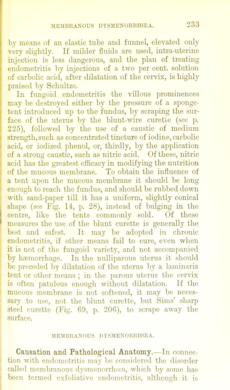 by means of an elastic tube and funnel, elevated only very slightly. If milder fluids are used, intra-uterine injection is less dangerous, and the plan of treating endometritis by injections of a two per cent, solution of carbolic acid, after dilatation of the cervix, is highly praised by Schultze. In fungoid endometritis the villous prominences may be destroyed either by the pressure of a sponge- tent introduced up to the fundus, by scraping the sur- face of the uterus by the blunt-wire curette (see p. 225), followed by the use of a caustic of medium strength, such as concentrated tincture of iodine, carbolic acid, or iodized phenol, or, thirdly, by the application of a strong caustic, such as nitric acid. Of these, nitric acid has the greatest efficacy in modifying the nutrition of the mucous membrane. To obtain the influence of a tent upon the mucous membrane it should be long enough to reach the fundus, and should be rubbed down with sand-paper till it has a uniform, slightly conical shape (see Fig. 14, p. 28), instead of bulging in the centre, like the tents commonly sold. Of these measures the use of the blunt curette is generally the best and safest. It may be adopted in chronic endometritis, if other means fail to cure, even when it is not of the fungoid variety, and not accompanied by haemorrhage. In the nulliparous uterus it should be preceded by dilatation of the uterus by a laminaria tent or other means ; in the parous uterus the cervix is often patulous enough without dilatation. If the mucous membrane is not softened, it may be neces- sary to use, not the blunt curette, but Sims' sharp steel curette (Fig. 69, p. 206), to scrape away the surface. M E MBRANOUS DYSMENOIf RHCE A. Causation and Pathological Anatomy.—In connec- tion with endometritis may be considered the disorder called membranous dysmenorrhea, which by .some has been termed exfoliative, endometritis, although i). is