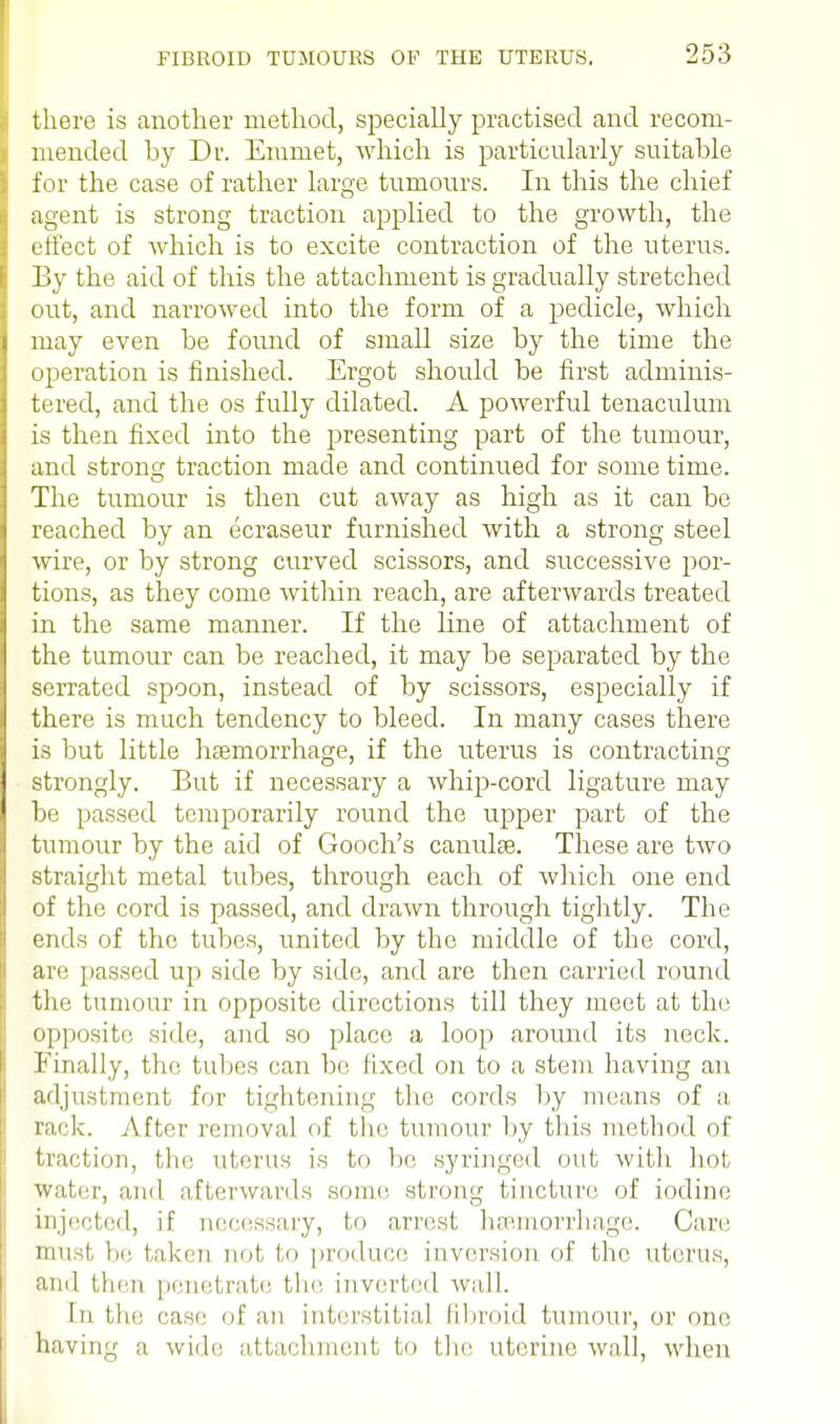 there is another method, specially practised and recom- mended by Dr. Emmet, which is particularly suitable for the case of rather large tumours. In this the chief agent is strong traction applied to the growth, the effect of which is to excite contraction of the uterus. By the aid of this the attachment is gradually stretched out, and narrowed into the form of a pedicle, which may even be found of small size by the time the operation is finished. Ergot should be first adminis- tered, and the os fully dilated. A powerful tenaculum is then fixed into the presenting part of the tumour, and strong traction made and continued for some time. The tumour is then cut away as high as it can be reached by an ecraseur furnished with a strong steel wire, or by strong curved scissors, and successive por- tions, as they come within reach, are afterwards treated in the same manner. If the line of attachment of the tumour can be reached, it may be separated by the serrated spoon, instead of by scissors, especially if there is much tendency to bleed. In many cases there is but little haemorrhage, if the uterus is contracting strongly. But if necessary a whip-cord ligature may be passed temporarily round the upper part of the tumour by the aid of Gooch's canulse. These are two straight metal tubes, through each of which one end of the cord is passed, and drawn through tightly. The ends of the tubes, united by the middle of the cord, arc passed up side by side, and are then carried round the tumour in opposite directions till they meet at the opposite side, and so place a loop around its neck. Finally, the tubes can be fixed on to a stem having an adjustment for tightening the cords by means of a rack. After removal of the tumour by this method of traction, the uterus is to be syringed out with hot water, and afterwards some strong tincture, of iodine injected, if necessary, to arrest haemorrhage. Care must be taken not to produce inversion of the uterus, and then penetrate the inverted wall. In the case of an interstitial fibroid tumour, or one having a wide attachment to the uterine wall, when