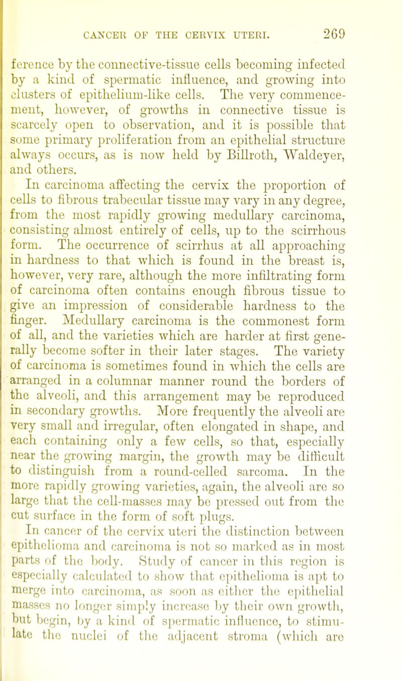 ference by the connective-tissue cells becoming infected by a kind of spermatic influence, and growing into clusters of epithelium-like cells. The very commence- ment, however, of growths in connective tissue is scarcely open to observation, and it is possible that some primary proliferation from an epithelial structure always occurs, as is now held by Billroth, Waldeyer, and others. In carcinoma affecting the cervix the proportion of cells to fibrous trabecular tissue may vary in any degree, from the most rapidly growing medullary carcinoma, consisting almost entirely of cells, up to the scirrhous form. The occurrence of scirrhus at all approaching in hardness to that which is found in the breast is, however, very rare, although the more infiltrating form of carcinoma often contains enough fibrous tissue to give an impression of considerable hardness to the finger. Medullary carcinoma is the commonest form of all, and the varieties which are harder at first gene- rally become softer in their later stages. The variety of carcinoma is sometimes found in which the cells are arranged in a columnar manner round the borders of the alveoli, and this arrangement may be reproduced in secondary growths. More frequently the alveoli are very small and irregular, often elongated in shape, and each containing only a few cells, so that, especially near the growing margin, the growth may be difficult to distinguish from a round-celled sarcoma. In the more rapidly growing varieties, again, the alveoli are so large that the cell-masses may be pressed out from the cut surface in the form of soft plugs. In cancer of the cervix uteri the distinction between epithelioma and carcinoma is not so marked as in most parts of the body. Study of cancer in this region is especially calculated to show that epithelioma is apt to merge into carcinoma, as sunn as either the epithelial masses no longer simply increase by their own growth, but begin, by a kind of spermatic influence, to stimu- late the nuclei of the adjacent stroma (which are