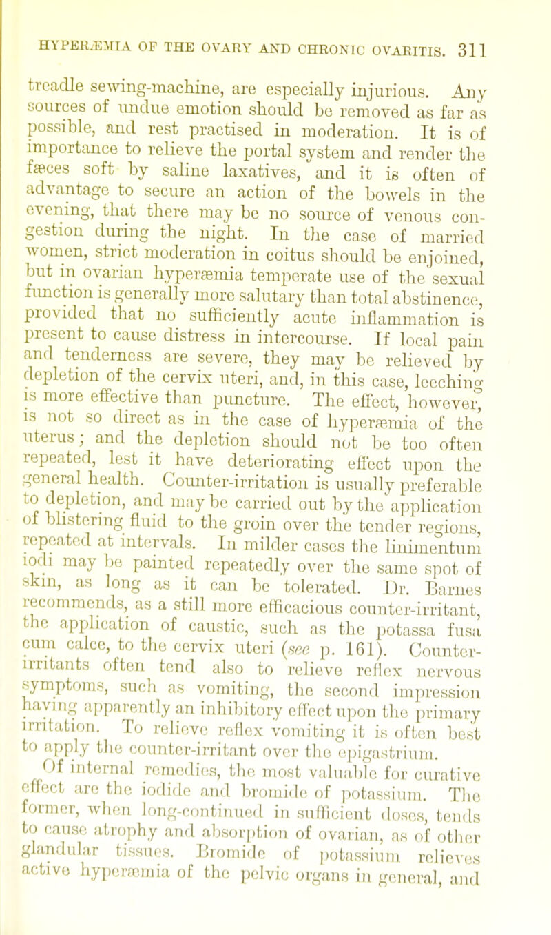 treadle sewing-machine, are especially injurious. Any sources of undue emotion should be removed as far as possible, and rest practised in moderation. It is of importance to relieve the portal system and render the feces soft by saline laxatives, and it ie often of advantage to secure an action of the bowels in the evening, that there may be no source of venous con- gestion during the night. In the case of married women, strict moderation in coitus should be enjoined, but in ovarian hyperemia temperate use of the sexual function is generally more salutary than total abstinence, provided that no sufficiently acute inflammation is present to cause distress in intercourse. If local pain and tenderness are severe, they may be relieved by depletion of the cervix uteri, and, in this case, leeching is more effective than puncture. The effect, however, is not so direct as in the case of hyperemia of the uterus; and the depletion should not be too often repeated, lest it have deteriorating effect upon the general health. Counter-irritation is usually preferable to depletion, and maybe carried out by the application of blistering fluid to the groin over the tender regions, repeated at intervals. In milder cases the linimentum loch may be painted repeatedly over the same spot of skin, as long as it can be tolerated. Dr. Barnes recommends, as a still more efficacious counter-irritant, the application of caustic, such as the potassa fusa cum calce, to the cervix uteri (see p. 161). Counter- irritants often tend also to relieve reflex nervous symptoms, such as vomiting, the second impression haying apparently an inhibitory effect upon the primary irritation. To relieve reflex vomiting it is often best to apply the counter-irritant over the epigastrium. Of interna] remedies, the most valuable for curative effect are the iodide and bromide of potassium. The former, when long-continued in sufficient doses, lends to cause atrophy and absorption of ovarian, as of other glandular tissues. Bromide of potassium relieves active hyperemia of the pelvic organs in general and