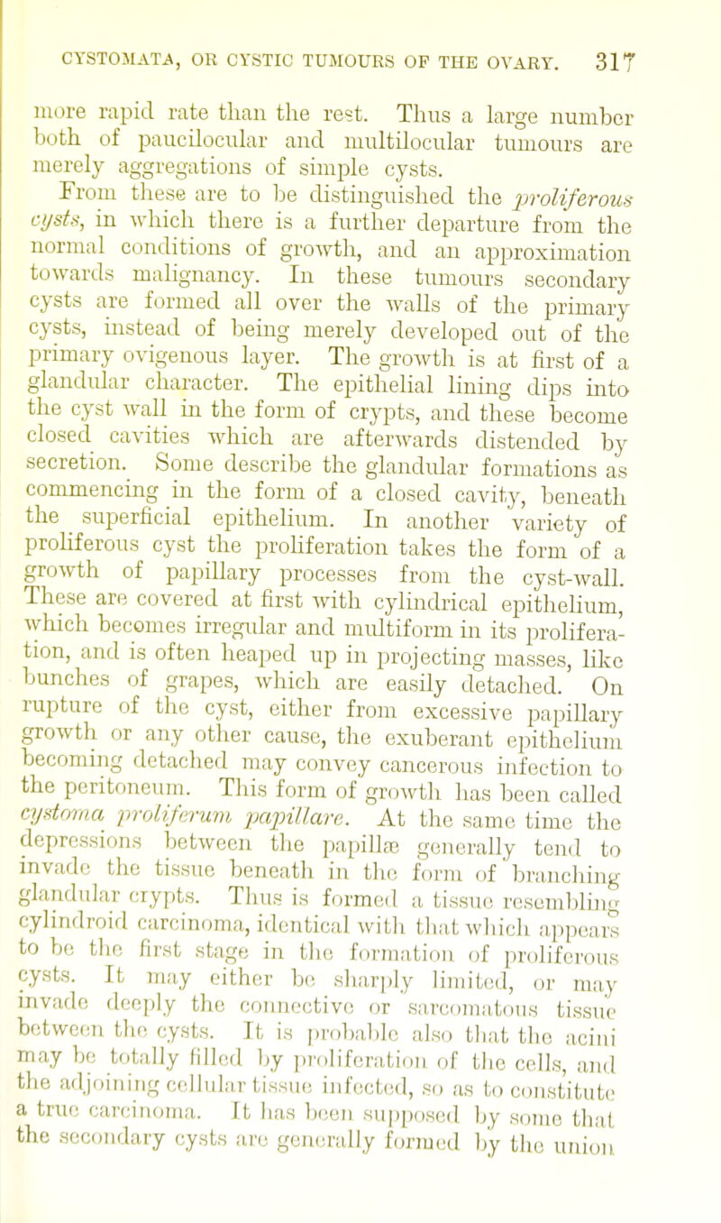 more rapid rate than the rest. Thus a large number both of pauciloeular and multilocular tumours are merely aggregations of simple cysts. From these are to be distinguished the proliferous cysts, in which there is a further departure from the normal conditions of growth, and an approximation towards malignancy. In these tumours secondary cysts are formed all over the walls of the primary cysts, instead of being merely developed out of the primary ovigenous layer. The growth is at first of a glandular character. The epithelial lining dips into the cyst wall in the form of crypts, and these become closed cavities which are afterwards distended by secretion. Some describe the glandular formations as commencing hi the form of a closed cavity, beneath the _ superficial epithelium. In another variety of proliferous cyst the proliferation takes the form of a growth of papillary processes from the cyst-wall. These are covered at first with cylindrical epithelium, which becomes irregular and multiform in its prolifera- tion, and is often heaped up in projecting masses, like bunches of grapes, which are easily detached.' On rupture of the cyst, either from excessive papillary growth or any other cause, the exuberant epithelium becoming detached may convey cancerous infection to the peritoneum. This form of growth has been called cystoma proUferum papillare. At the same time the depressions between the papillae generally tend to invade the tissue beneath in the form of branching glandular crypts. Thus is formed a, tissue resembling cylindroid carcinoma, identical with that which appears to he the first stage in the formation of proliferous cysts. It may either be sharply limited, or may invade deeply tf„. connective or sarcomatous tissue between the cysts. It is probable also that the acini may he totally filled by proliferation of the cells, and the adjoining cellular tissue infected, so as to constitute a 'I carcinoma. It Ins been supposed by some thai the secondary cysts are generally formed by the union