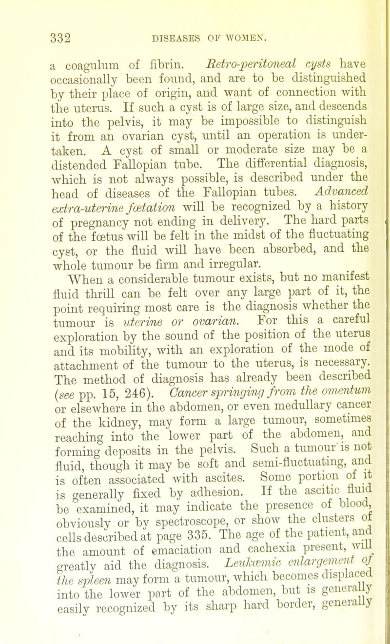 a coagulum of fibrin. Retro-peritoneal cysts have occasionally been found, and are to be distinguished by their place of origin, and want of connection with the uterus. If such a cyst is of large size, and descends into the pelvis, it may be impossible to distinguish it from an ovarian cyst, until an operation is under- taken. A cyst of small or moderate size may be a distended Fallopian tube. The differential diagnosis, which is not always possible, is described under the head of diseases of the Fallopian tubes. Advanced extra-uterine foetation will be recognized by a history of pregnancy not ending in delivery. The hard parts of the foetus will be felt in the midst of the fluctuating cyst, or the fluid will have been absorbed, and the whole tumour be firm and irregular. When a considerable tumour exists, but no manifest fluid thrill can be felt over any large part of it, the point requiring most care is the diagnosis whether the tumour is uterine or ovarian. For this a careful exploration by the sound of the position of the uterus and its mobility, with an exploration of the mode of attachment of the tumour to the uterus, is necessary. The method of diagnosis has already been described (see pp. 15, 246). Cancer springing from the omentum or elsewhere in the abdomen, or even medullary cancer of the kidney, may form a large tumour, sometimes reaching into the lower part of the abdomen, aud forming deposits in the pelvis. Such a tumour is not fluid, though it may be soft and semi-fluctuating, and is often associated with ascites. Some portion of it is generally fixed by adhesion. If the ascitic fluid be examined, it may indicate the presence of blood, obviously or by spectroscope, or show the clusters ot cells described at page 335. The age of the patient, and the amount of emaciation and cachexia present, will greatly aid the diagnosis. Leukemic enlargement of the spleen may form a tumour, which becomes displaced into the lower part of the abdomen, but is genera y easily recognized by its sharp hard border, generally