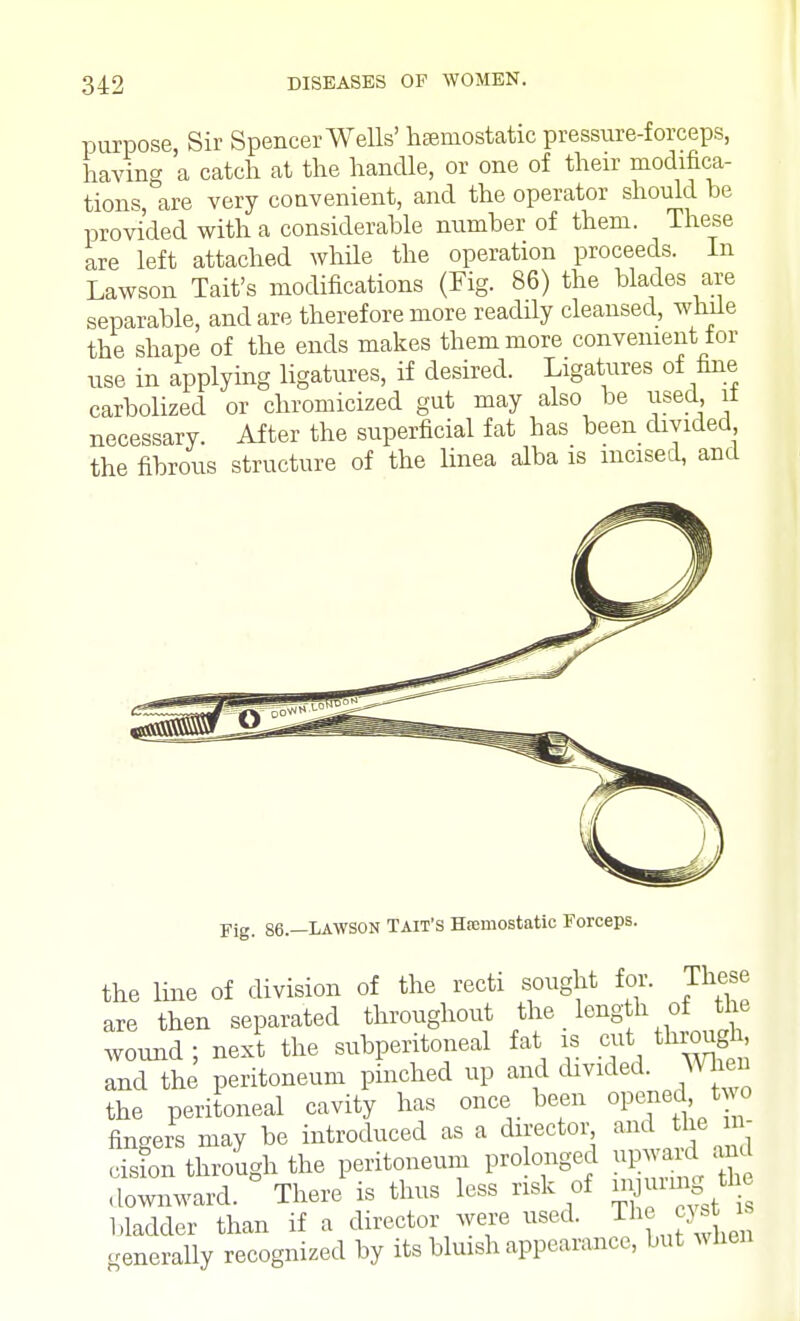 purpose, Sir Spencer Wells' hemostatic pressure-forceps, having a catch at the handle, or one of their modifica- tions, are very convenient, and the operator should be provided with a considerable number of them. These are left attached while the operation proceeds. In Lawson Tait's modifications (Fig. 86) the blades are separable, and are therefore more readily cleansed, while the shape of the ends makes them more convenient tor use in applying ligatures, if desired. Ligatures of fine carbolized or chromicized gut may also be used 11 necessary. After the superficial fat has been divided the fibrous structure of the linea alba is incised, and Fig- 86.—LAWSON Tait's Hemostatic Forceps. the line of division of the recti sought for. These are then separated throughout the length of the wound ; next the subperitoneal fat is cut through and the peritoneum pinched up and divided. When the peritoneal cavity has once been opened, t wo fingers may be introduced as a director and the in- cision through the peritoneum prolonged upwa d and downward. There is thus less risk of injuiuig the bladder than if a director were used. The cyst is generally recognized by its bluish appearance, but when