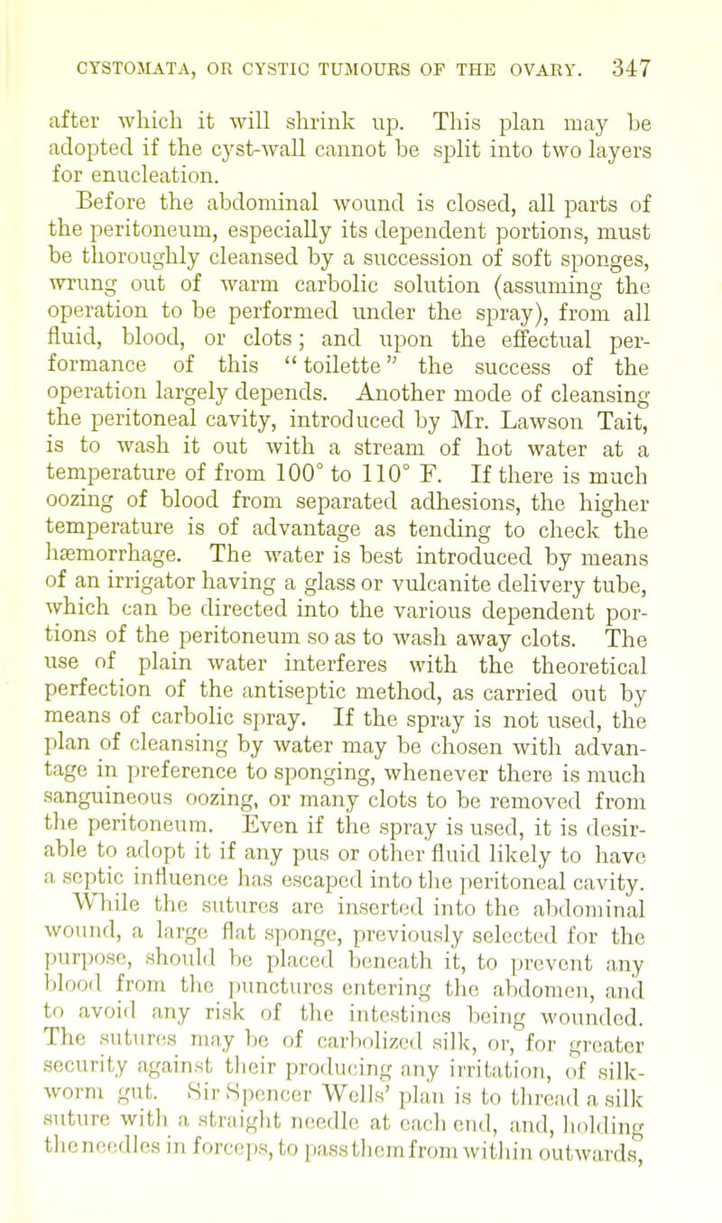 after which it will shrink up. This plan may he adopted if the cyst-wall cannot be split into two layers for enucleation. Before the abdominal wound is closed, all parts of the peritoneum, especially its dependent portions, must be thoroughly cleansed by a succession of soft sponges, wrung out of warm carbolic solution (assuming the operation to be performed under the spray), from all fluid, blood, or clots; and upon the effectual per- formance of this  toilette the success of the operation largely depends. Another mode of cleansing the peritoneal cavity, introduced by Mr. Lawson Tait, is to wash it out with a stream of hot water at a temperature of from 100° to 110° F. If there is much oozing of blood from separated adhesions, the higher temperature is of advantage as tending to check the haemorrhage. The water is best introduced by means of an irrigator having a glass or vulcanite delivery tube, which can be directed into the various dependent por- tions of the peritoneum so as to wash away clots. The use of plain water interferes with the theoretical perfection of the antiseptic method, as carried out by means of carbolic spray. If the spray is not used, the plan of cleansing by water may be chosen with advan- tage in preference to sponging, whenever there is much sanguineous oozing, or many clots to be removed from the peritoneum. Even if the spray is used, it is desir- able to adopt it if any pus or other fluid likely to have, a septic influence has escaped into the peritoneal cavity. While the sutures are inserted into the abdominal wound, a large flat sponge, previously selected for the purpose, should be placed beneath it, to prevent any blood from the punctures entering the abdomen, and to avoid any risk of the intestines being wounded. The sutures may be of carbolized silk, or, for greater security against their producing any irritation, of silk- worm gut. Sir Spencer Wells' plan is to thread a silk suture with a straight needle at each end, and, holding the needles in forceps, to pass them from within outwards,