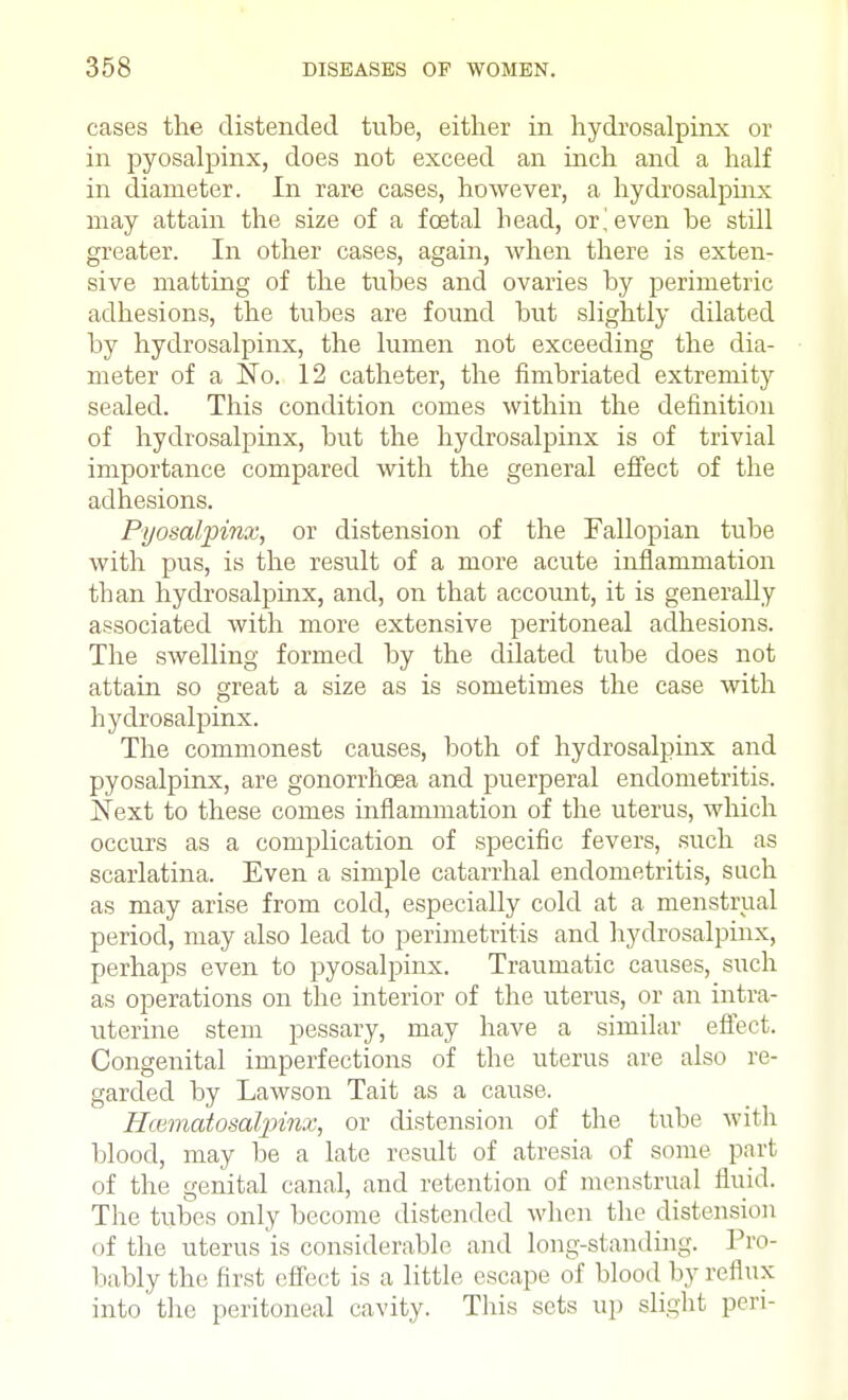 cases the distended tube, either in hydrosalpinx or in pyosalpinx, does not exceed an inch and a half in diameter. In rare cases, however, a hydrosalpinx may attain the size of a foetal head, or ^even be still greater. In other cases, again, when there is exten- sive matting of the tubes and ovaries by perimetric adhesions, the tubes are found but slightly dilated by hydrosalpinx, the lumen not exceeding the dia- meter of a No. 12 catheter, the fimbriated extremity sealed. This condition comes within the definition of hydrosalpinx, but the hydrosalpinx is of trivial importance compared with the general effect of the adhesions. Pyosalpinx, or distension of the Fallopian tube with pus, is the result of a more acute inflammation than hydrosalpinx, and, on that account, it is generally associated with more extensive peritoneal adhesions. The swelling formed by the dilated tube does not attain so great a size as is sometimes the case with hydrosalpinx. The commonest causes, both of hydrosalpinx and pyosalpinx, are gonorrhoea and puerperal endometritis. Next to these comes inflammation of the uterus, which occurs as a complication of specific fevers, such as scarlatina. Even a simple catarrhal endometritis, such as may arise from cold, especially cold at a menstrual period, may also lead to perimetritis and hydrosalpinx, perhaps even to pyosalpinx. Traumatic causes, such as operations on the interior of the uterus, or an intra- uterine stem pessary, may have a similar effect. Congenital imperfections of the uterus are also re- garded by Lawson Tait as a cause. Hmmatosaljpinz, or distension of the tube with blood, may be a late result of atresia of some part of the genital canal, and retention of menstrual fluid. The tubes only become distended when the distension of the uterus is considerable and long-standing. Pro- bably the first effect is a little escape of blood by reflux into the peritoneal cavity. This sets up slight peri-