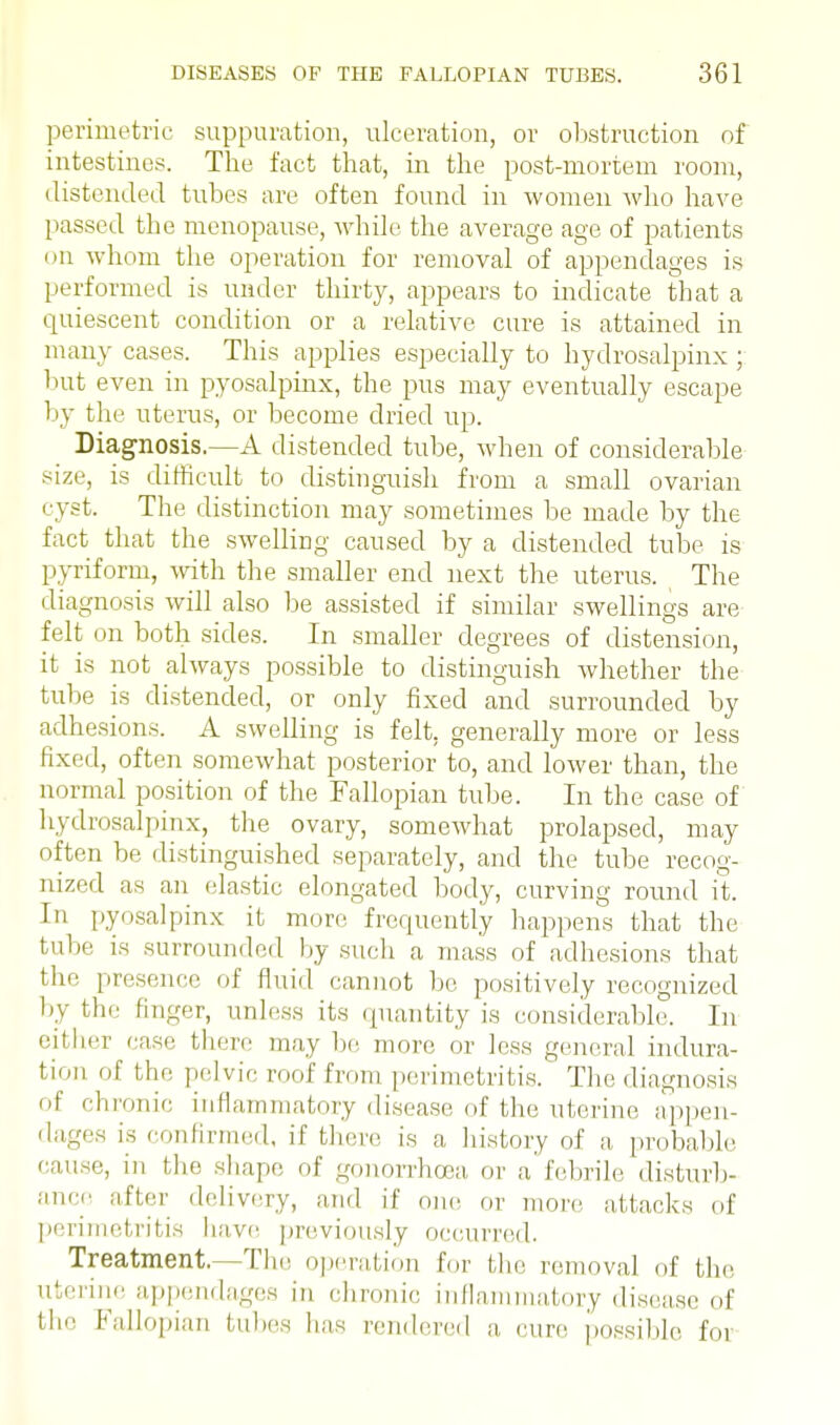 perimetric suppuration, ulceration, or obstruction of intestines. The fact that, in the post-mortem room, distended tubes are often found in women Avho have passed the menopause, while the average age of patients on whom the operation for removal of appendages is performed is under thirty, appears to indicate that a quiescent condition or a relative cure is attained in many cases. This applies especially to hydrosalpinx ; but even in pyosalpinx, the pus may eventually escape 1 iy the uterus, or become dried up. Diagnosis.—A distended tube, when of considerable size, is difficult to distinguish from a small ovarian cyst. The distinction may sometimes be made by the fact that the swelling caused by a distended tube is pyriform, with the smaller end next the uterus. The diagnosis will also be assisted if similar swellings are felt on both sides. In smaller degrees of distension, it is not always possible to distinguish whether the tube is distended, or only fixed and surrounded by adhesions. A swelling is felt, generally more or less fixed, often somewhat posterior to, and lower than, the normal position of the Fallopian tube. In the case of hydrosalpinx, the ovary, somewhat prolapsed, may often be distinguished separately, and the tube recog- nized as an elastic elongated body, curving round it. In pyosalpinx it more frequently happens that the tube is surrounded by such a mass of adhesions that the presence of fluid cannot be. positively recognized by the finger, unless its quantity is considerable. In either case there may be more or less general indura- tion of the pelvic roof from perimetritis. The diagnosis of chronic inflammatory disease of the uterine appen- dages is confirmed, if then; is a history of a probable cause, in the shape of gonorrhoea or a febrile disturb- ance after delivery, and if one. or more attacks of perimetritis have previously occurred. Treatment.—The operation for the removal of the uterine appendages in chronic inflammatory disease of the Fallopian tubes has rendered a cure possible foi