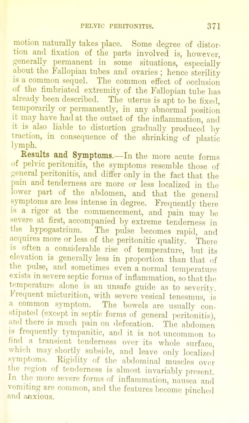 motion naturally takes place. Some degree of distor- tion and fixation of the parts involved is, however, generally permanent in some situations, especially about the Fallopian tubes and ovaries ; hence sterility is a common sequel. The common effect of occlusion of the fimbriated extremity of the Fallopian tube has already been described. The uterus is apt to be fixed, temporarily or permanently, in any abnormal position it may have had at the outset of the inflammation, and it is also liable to distortion gradually produced by traction, in consequence of the shrinking of plastic lymph. Results and Symptoms.—In the more acute forms of pelvic peritonitis, the symptoms resemble those of general peritonitis, and differ only in the fact that the pain and tenderness are more or less localized in the lower part of the abdomen, and that the general symptoms are less intense in degree. Frequently there is a rigor at the commencement, and pain may be severe at first, accompanied by extreme tenderness in the hypogastrium. The pulse becomes rapid, and acquires more or less of the peritonize quality. There is often a considerable rise of temperature, but its elevation is generally less in proportion than that of the pulse, and sometimes even a normal temperature exists in severe septic forms of inflammation, so that the temperature alone is an unsafe guide as to severity. Frequent micturition, with severe vesical tenesmus, is a common symptom. The bowels are usually con- stipated (except in septic forms of general peritonitis), and there is much pain on defecation. The abdomen is frequently tympanitic, and it is not uncommon to find a transient tenderness over its whole surface which may shortly subside, and leave only localized symptoms. Rigidity of the abdominal muscles over the region of tenderness is almost invariably present. In flu' more severe forms of inflammation, nausea and vomiting are common, and the features become pinched and anxious.