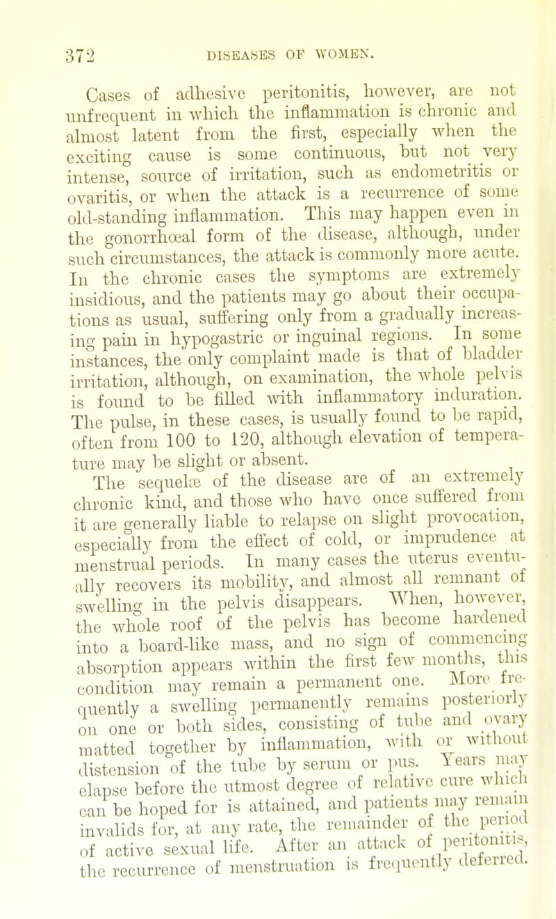 Cases of adhesive peritonitis, however, are not unfrequent in which the inflammation is chronic and almost latent from the first, especially when the exciting cause is some continuous, hut not very intense, source of irritation, such as endometritis or ovaritis, or when the attack is a recurrence of some old-standing inflammation. This may happen even in the gonorrheal form of the disease, although, under such circumstances, the attack is commonly more acute. In the chronic cases the symptoms are extremely insidious, and the patients may go about their occupa- tions as usual, suffering only from a gradually increas- ing pain in hypogastric or inguinal regions. In some instances, the only complaint made is that of bladder irritation, although, on examination, the whole pelvis is found to be filled with inflammatory induration. The pulse, in these cases, is usually found to be rapid, often from 100 to 120, although elevation of tempera- ture may be slight or absent. The 'sequel* of the disease are of an extremely chronic kind, and those who have once suffered from it are generally liable to relapse on slight provocation, especiaUy from the effect of cold, or imprudence at menstrual periods. In many cases the uterus eventu- ally recovers its mobility, and almost aU remnant of swelling in the pelvis disappears. When, however the whole roof of the pelvis has become hardened into a board-like mass, and no sign of commencing absorption appears within the first few months, this condition may remain a permanent one. More Ire- quently a swelling permanently remains posteriori) on one or both sides, consisting of tube and ovary matted together by inflammation, with or without distension of the tube by serum or pus. Years niaj elapse before the utmost degree of relative cure which can be hoped for is attained, and patients may remain invalids fir, at any rate, the remainder of the period of active sexual life. After an attack of pon», the recurrence of menstruation is frequently deferred.