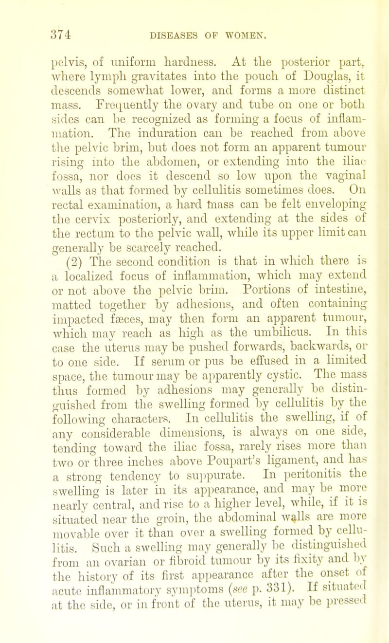 pelvis, of uniform hardness. At the posterior part, where lymph gravitates into the pouch of Douglas, it descends somewhat lower, and forms a more distinct mass. Frequently the ovary and tube on one or both sides can be recognized as forming a focus of inflam- mation. The induration can be reached from above the pelvic brim, but does not form an apparent tumour rising into the abdomen, or extending into the iliac fossa, nor does it descend so low upon the vaginal Avails as that formed by cellulitis sometimes does. On rectal examination, a hard mass can be felt enveloping the cervix posteriorly, and extending at the sides of the rectum to the pelvic wall, while its upper limit can generally be scarcely reached. (2) The second condition is that in which there is a localized focus of inflammation, which may extend or not above the pelvic brim. Portions of intestine, matted together by adhesions, and often containing impacted faeces, may then form an apparent tumour, which may reach as high as the umbilicus. In this case the uterus may be pushed forwards, backwards, or to one side. If serum or pus be effused in a limited space, the tumour may be apparently cystic. The mass thus formed by adhesions may generally be distin- guished from the swelling formed by cellulitis by the following characters. In cellulitis the swelling, if of any considerable dimensions, is always on one side, tending toward the iliac fossa, rarely rises more than two or three inches above Poupart's ligament, and has a strong tendency to suppurate. In peritonitis the swelling is later in its appearance, and may be more nearly central, and rise to a higher level, while, if it is situated near the groin, the abdominal walls are more movable over it than over a swelling formed by cellu- litis. Such a. swelling may generally be distinguished from an ovarian or fibroid tumour by its fixity and by the history of its first appearance after the onset of acute inflammatory symptoms (see p. 331). If situated at the side, or in front of the uterus, it may be pressed