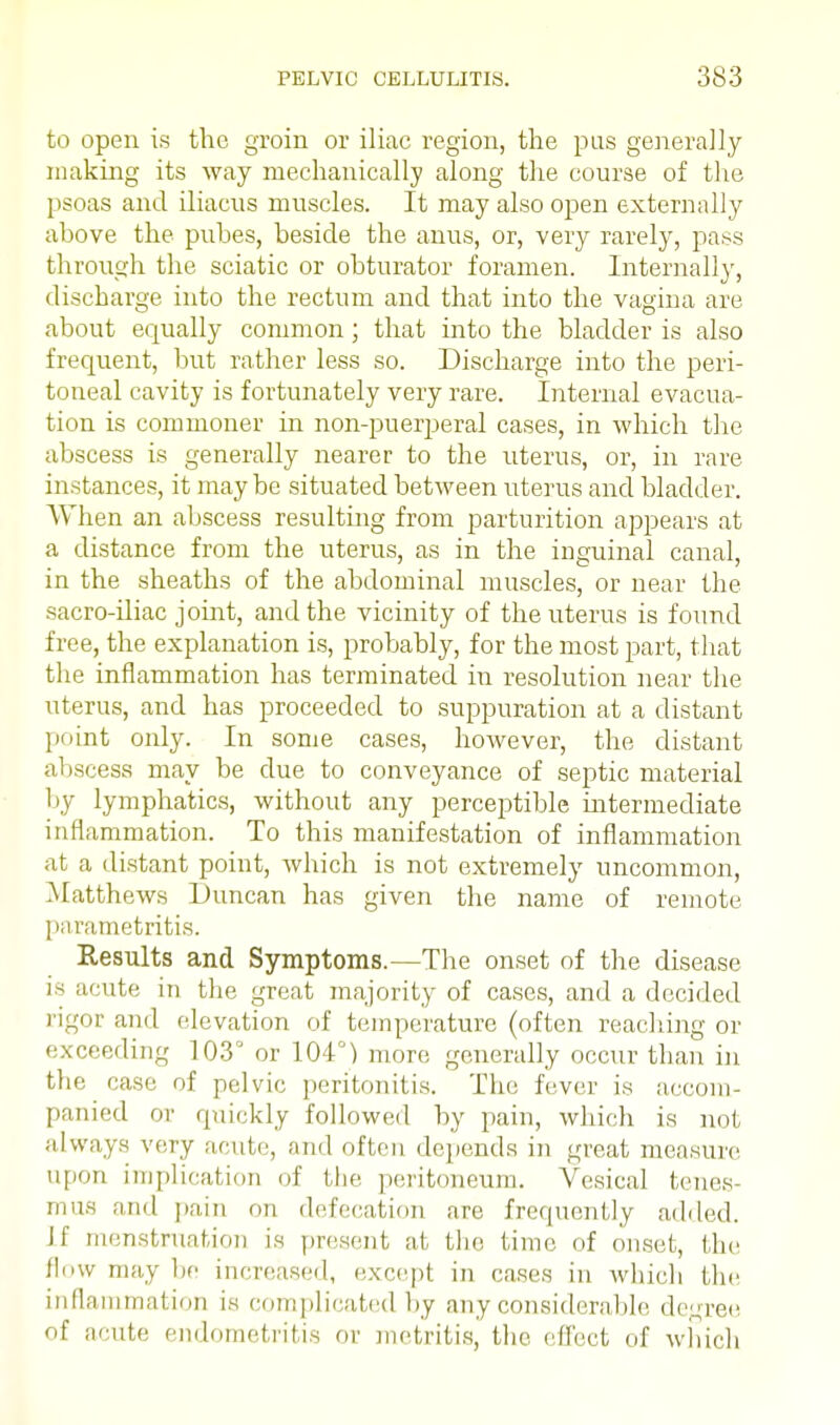 to open is the groin or iliac region, the pus generally making its way mechanically along the course of the psoas and iliacus muscles. It may also open externally above the pubes, beside the anus, or, very rarely, pass through the sciatic or obturator foramen. Internally, discbarge into the rectum and that into the vagina are about equally common; that into the bladder is also frequent, but rather less so. Discharge into the peri- toneal cavity is fortunately very rare. Internal evacua- tion is commoner in non-puerperal cases, in which the abscess is generally nearer to the uterus, or, in rare instances, it maybe situated between uterus and bladder. When an abscess resulting from parturition appears at a distance from the uterus, as in the inguinal canal, in the sheaths of the abdominal muscles, or near the sacro-iliac joint, and the vicinity of the uterus is found free, the explanation is, probably, for the most part, that the inflammation has terminated in resolution near the uterus, and has proceeded to suppuration at a distant point only. In some cases, however, the distant abscess may be due to conveyance of septic material by lymphatics, without any perceptible intermediate inflammation. To this manifestation of inflammation at a distant point, which is not extremely uncommon, Matthews Duncan has given the name of remote parametritis. Results and Symptoms.—The onset of the disease is acute in the great majority of cases, and a decided rigor and elevation of temperature (often reaching or exceeding 103 or 104°) more generally occur than in the case of pelvic peritonitis. The fever is accom- panied or quickly followed by pain, which is not always very acute, and often depends in great measure upon implication of the peritoneum. Vesical tenes- mus an.I pain nn defecation are frequently added. Jf menstruation is present at the time of onset, the flow may lie increased, except in cases in which the inflammation is complicated by any considerable degree of acute endometritis or metritis, the effect of which