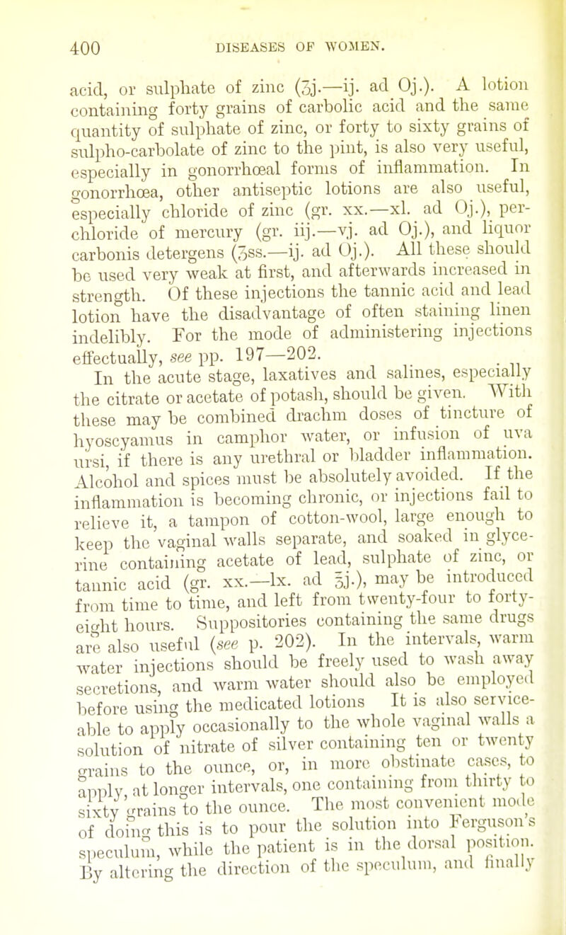 acid, or sulphate of zinc (3j.—ij. ad Oj.). A lotion containing forty grains of carbolic acid and the same quantity of sulphate of zinc, or forty to sixty grains of sulpho-carbolate of zinc to the pint, is also very useful, especially in gonorrhceal forms of inflammation. In o-onorrhcea, other antiseptic lotions are also useful, especially chloride of zinc (gr. xx.—xl. ad Oj.), per- chloride of mercury (gr. iij.—yj. ad Oj.), and liquor carbonis detergens (3ss.—ij. ad Oj.). All these should be used very weak at first, and afterwards increased in strength. Of these injections the tannic acid and lead lotion have the disadvantage of often staining linen indelibly. For the mode of administering injections effectually, see pp. 197—202. In the acute stage, laxatives and salines, especially the citrate or acetate of potash, should be given. With these may be combined drachm doses of tincture of hyoscyamus in camphor water, or infusion of uva ursi, if there is any urethral or bladder inflammation. Alcohol and spices must be absolutely avoided. If the inflammation is becoming chronic, or injections fail to relieve it, a tampon of cotton-wool, large enough to keep the vaginal walls separate, and soaked in glyce- rine containing acetate of lead, sulphate of zinc, or tannic acid (gr. xx.—lx. ad §j.), may be introduced from time to time, and left from twenty-four to forty- eight hours. Suppositories containing the same drugs are also useful {see p. 202). In the intervals warm water injections should be freely used to wash away secretions and warm water should also be employed before using the medicated lotions It is also service- able to apply occasionally to the whole vaginal walls a solution of nitrate of silver containing ten or twenty grains to the ounce, or, in more obstinate cases, to apply at longer intervals, one containing from thirty to sixtv '-rains to the ounce. The most convenient mode of donVthis is to pour the solution into Fergusons speculum, while the patient is in the dorsal position. By altering the direction of the speculum, and finally