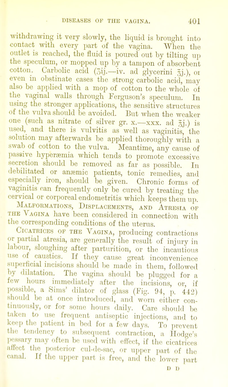 withdrawing it very slowly, the liquid is brought into contact with every part of the vagina. When the outlet is reached, the fluid is poured out by tilting up the speculum, or mopped up by a tampon of absorbent cotton. Carbolic acid (~;ij.—iv. ad glycerini gj.), or even in obstinate cases the strong carbolic acid, may also be applied with a mop of cotton to the whole of the vaginal walls through Ferguson's speculum. In using the stronger applications, the sensitive structures of the vulva should be avoided. But when the weaker one (such as nitrate of silver gr. x.—xxx. ad is used, and there is vulvitis as well as vaginitis, the solution may afterwards be applied thoroughly with a swab of cotton to the vulva. Meantime, any cause of passive hyperemia which tends to promote excessive secretion should be removed as far as possible. In debilitated or ansemic patients, tonic remedies, and especially iron, should be given. Chronic forms of vaginitis can frecpiently only be cured by treating the cervical or corporeal endometritis which keeps them up. Malformations, Displacements, and Atresia of the Vagina have been considered in connection with the corresponding conditions of the uterus. Cicatrices of the Vagina, producing contractions or partial atresia, are generally the result of injury in labour, sloughing after parturition, or the incautious use of caustics. If they cause great inconvenience superficial incisions should be made in them, followed by dilatation. The vagina should be plugged for a few hours immediately after the incisions, or, if possible, a Sims' dilator of glass (Fig. 94, p. 442) should he at once introduced, and worn either con- tinuously, or for some hours daily. Care should he taken to use frequent antiseptic injections, and to keep the patient in bed for a few days. To prevent the tendency to subsequent contraction, a Hodge's pessary may often he used with effect, if the cicatrices affect the posterior cul-de-sac, or upper part of the canal. If the upper part is free, and the lower part i) n