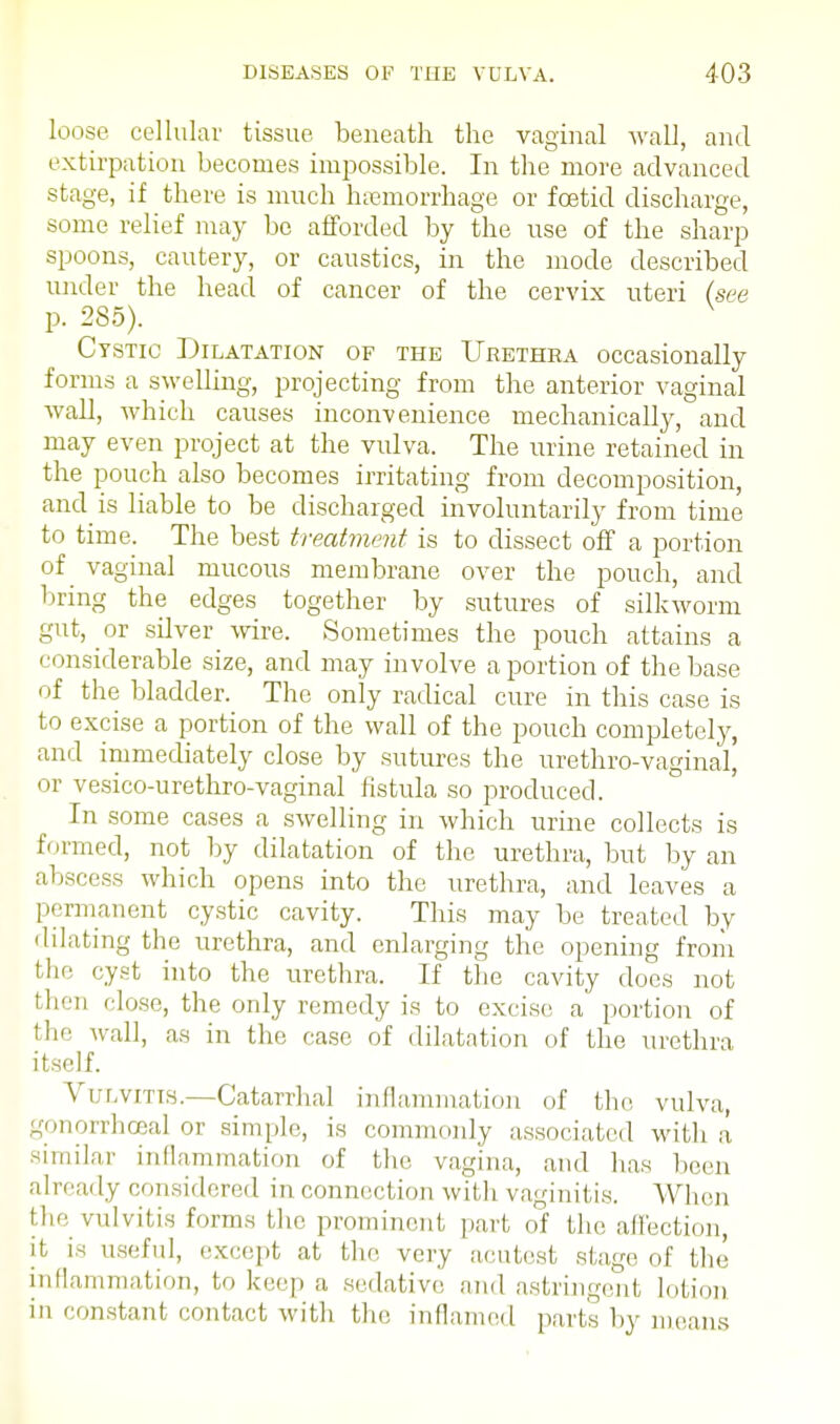 loose cellular tissue beneath the vaginal wall, and extirpation becomes impossible. In the more advanced stage, if there is much hsemorrhage or foetid discharge, some relief may be afforded by the use of the sharp spoons, cautery, or caustics, in the mode described under the head of cancer of the cervix uteri (see p. 285). Cystic Dilatation of the Urethra occasionally forms a swelling, projecting from the anterior vaginal wall, which causes inconvenience mechanically, and may even project at the vulva. The urine retained in the pouch also becomes irritating from decomposition, and is liable to be discharged involuntarily from time to time. The best treatment is to dissect off a portion of vaginal mucous membrane over the pouch, and bring the edges together by sutures of silkworm gut, or silver wire. Sometimes the pouch attains a considerable size, and may involve a portion of the base of the bladder. The only radical cure in this case is to excise a portion of the wall of the pouch completely, and immediately close by sutures the urethrovaginal, or vesico-urethro-vaginal fistula so produced. In some cases a swelling in which urine collects is formed, not by dilatation of the urethra, but by an abscess which opens into the urethra, and leaves a permanent cystic cavity. This may be treated by dilating the urethra, and enlarging the opening from the cyst into the urethra. If the cavity does not then close, the only remedy is to excise a' portion of the wall, as in the case of dilatation of the urethra itself. Vulvitis.—Catarrhal inflammation of the vulva, gonorrheal or simple, is commonly associated with a' similar inflammation of the vagina, and lias been already considered in connection with vaginitis. When flie, vulvitis forms the prominent part of the affection, it is useful, except at the very acutest stage of the inflammation, to keep a sedative and astringent lotion in constant contact with the inflamed parts by means