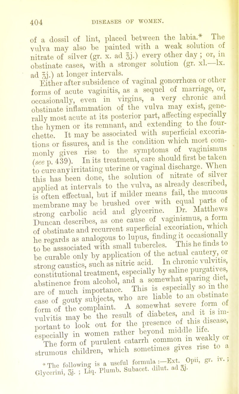 of a dossil of lint, placed between the labia* The vulva may also be painted with a weak solution of nitrate of silver (gr. x. ad §j.) every other day ; or, in obstinate cases, with a stronger solution (gr. xl.—lx. ad at longer intervals. Either after subsidence of vaginal gonorrhoea or other forms of acute vaginitis, as a sequel of marriage, or occasionally, even in virgins, a very chronic and obstinate inflammation of the vulva may exist, gene- rally most acute at its posterior part, affecting especially the hymen or its remnant, and extending to the four- chette It may be associated with superficial excoria- tions or fissures, and is the condition which most com- monly gives rise to the symptoms of vaginismus (see p 439) In its treatment, care should first be taken to cure any irritating uterine or vaginal discharge When this has been done, the solution of nitrate of silver applied at intervals to the vulva, as already described, is often effectual, but if milder means fail, the mucous membrane may be brushed over with equal parts of stron- carbolic acid and glycerine. Dr. Matthews Duncan describes, as one cause of vaginismus, a form of obstinate and recurrent superficial excoriation, which he regards as analogous to lupus, finding it occasionally to beDasssociated with small tubercles. This he finds to be curable only by application of the * stron- caustics, such as nitric acid. In chronic % ulvitis, con titutional treatment, especially by saline purgative , abstinence from alcohol, and a somewhat sparing diet, ieTmuch importance Tins is JjJ^»gS case of -outy subjects, who are liable to an obstinate of the complaint. A somewhat severe form of vulvitis may be the result of diabetes, and it is nn- ^0 lit to look out for the presence rf-^disease, especially in women rather beyond middle life The form of purulent catarrh common m weakly or strumous children, which sometimes gives rise to a •The following is a useful formula :-Ext Opii, gr. it. J Glycol- ; A- Plumb. Subacet. dilut. ad ft.