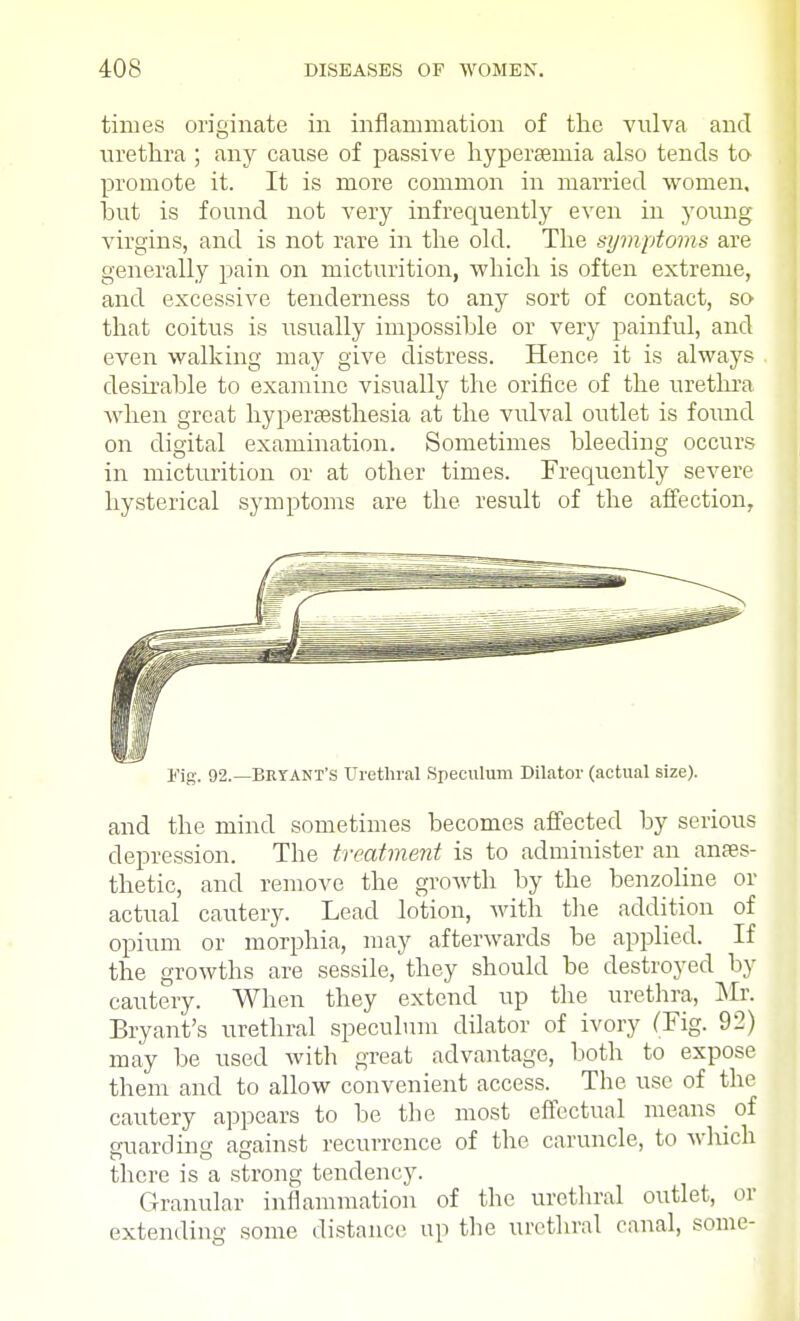 times originate in inflammation of the vulva and urethra ; any cause of passive hyperemia also tends to promote it. It is more common in married women, but is found not very infrequently even in young virgins, and is not rare in the old. The symptoms are generally pain on micturition, which is often extreme, and excessive tenderness to any sort of contact, so that coitus is usually impossible or very painful, and even walking may give distress. Hence it is always desirable to examine visually the orifice of the urethra when great hyperesthesia at the vulval outlet is found on digital examination. Sometimes bleeding occurs in micturition or at other times. Frequently severe hysterical symptoms are the result of the affection, Fig. 92.—Bryant's Urethral Speculum Dilator (actual size). and the mind sometimes becomes affected by serious depression. The treatment is to administer an anaes- thetic, and remove the growth by the benzoline or actual cautery. Lead lotion, with the addition of opium or morphia, may afterwards be applied. If the growths are sessile, they should be destroyed by cautery. When they extend up the urethra, Mr. Bryant's urethral speculum dilator of ivory (Fig. 92) may be used with great advantage, both to expose them and to allow convenient access. The use of the cautery appears to be the most effectual means of guarding against recurrence of the caruncle, to which there is a strong tendency. Granular inflammation of the urethral outlet, or extending some distance up the urethral canal, some-