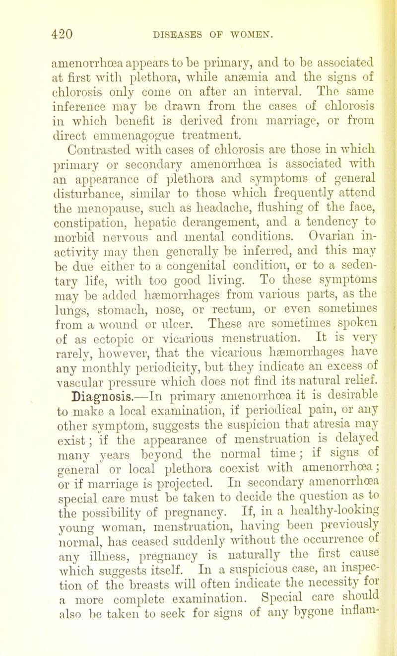 anienorrhoea appears to be primary, and to be associated at first with plethora, while anaemia and the signs of chlorosis only come on after an interval. The same inference may be drawn from the cases of chlorosis in which benefit is derived from marriage, or from direct emmenagogue treatment. Contrasted with cases of chlorosis are those in which primary or secondary anienorrhoea is associated with an appearance of plethora and symptoms of general disturbance, similar to those which frequently attend the menopause, such as headache, flushing of the face, constipation, hepatic derangement, and a tendency to morbid nervous and mental conditions. Ovarian in- activity may then generally be inferred, and this may be due either to a congenital condition, or to a seden- tary life, with too good living. To these symptoms may be added haemorrhages from various parts, as the lungs, stomach, nose, or rectum, or even sometimes from a wound or ulcer. These are sometimes spoken of as ectopic or vicarious menstruation. It is very rarely, however, that the vicarious haemorrhages have any monthly periodicity, but they indicate an excess of vascular pressure which does not find its natural relief. Diagnosis.—In primary anienorrhoea it is desirable, to make a local examination, if periodical pain, or any other symptom, suggests the suspicion that atresia may exist; if the appearance of menstruation is delayed many years beyond the normal time; if signs of general or local plethora coexist with anienorrhoea; or if marriage is projected. In secondary anienorrhoea special care must be taken to decide the question as to the possibility of pregnancy. If, in a healthy-looking young woman, menstruation, having been previously normal, has ceased suddenly without the occurrence of any illness, pregnancy is naturally the first ^ cause which suggests itself. In a suspicious case, an inspec- tion of the breasts will often indicate the necessity for a more complete examination. Special care should also be taken to seek- for signs of any bygone inflam-