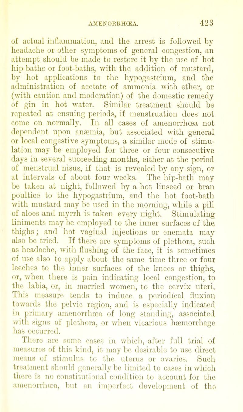 of actual inflammation, and the arrest is followed by headache or other symptoms of general congestion, an attempt should be made to restore it by the use of hot hip-baths or foot-baths, with the addition of mustard, by hot applications to the hypogastrium, and the administration of acetate of ammonia with ether, or (with caution and moderation) of the domestic remedy of gin in hot water. Similar treatment should be repeated at ensuing periods, if menstruation does not come on normally. In all cases of amenorrhcea not dependent upon anaemia, but associated with general or local congestive symptoms, a similar mode of stimu- lation may be employed for three or four consecutive days in several succeeding months, either at the period of menstrual nisus, if that is revealed by any sign, or at intervals of about four weeks. The hip-bath may be taken at night, followed by a hot linseed or bran poultice to the hypogastrium, and the hot foot-bath with mustard may be used in the morning, while a pill of aloes and myrrh is taken every night. Stimulating- liniments may be employed to the inner surfaces of the thighs; and hot vaginal injections or enemata may also be tried. If there are symptoms of plethora, such as headache, with flushing of the face, it is sometimes of use also to apply about the same time three or four leeches to the inner surfaces of the knees or thighs, or, when there is pain indicating local congestion, to the labia, or, in married women, to the cervix uteri. This measure tends to induce a periodical fluxion towards the pelvic region, and is especially indicated in primary amenorrhcea of long standing, associated with signs of plethora, or when vicarious haemorrhage has • iccurred. There are some eases in which, after full trial of measures of this kind, it maybe desirable to use direct means of stimulus to the uterus or ovaritis. Such treatment should generally be limited to eases in which there is no constitutional condition to account for the amenorrhcea, but an imperfect development of the