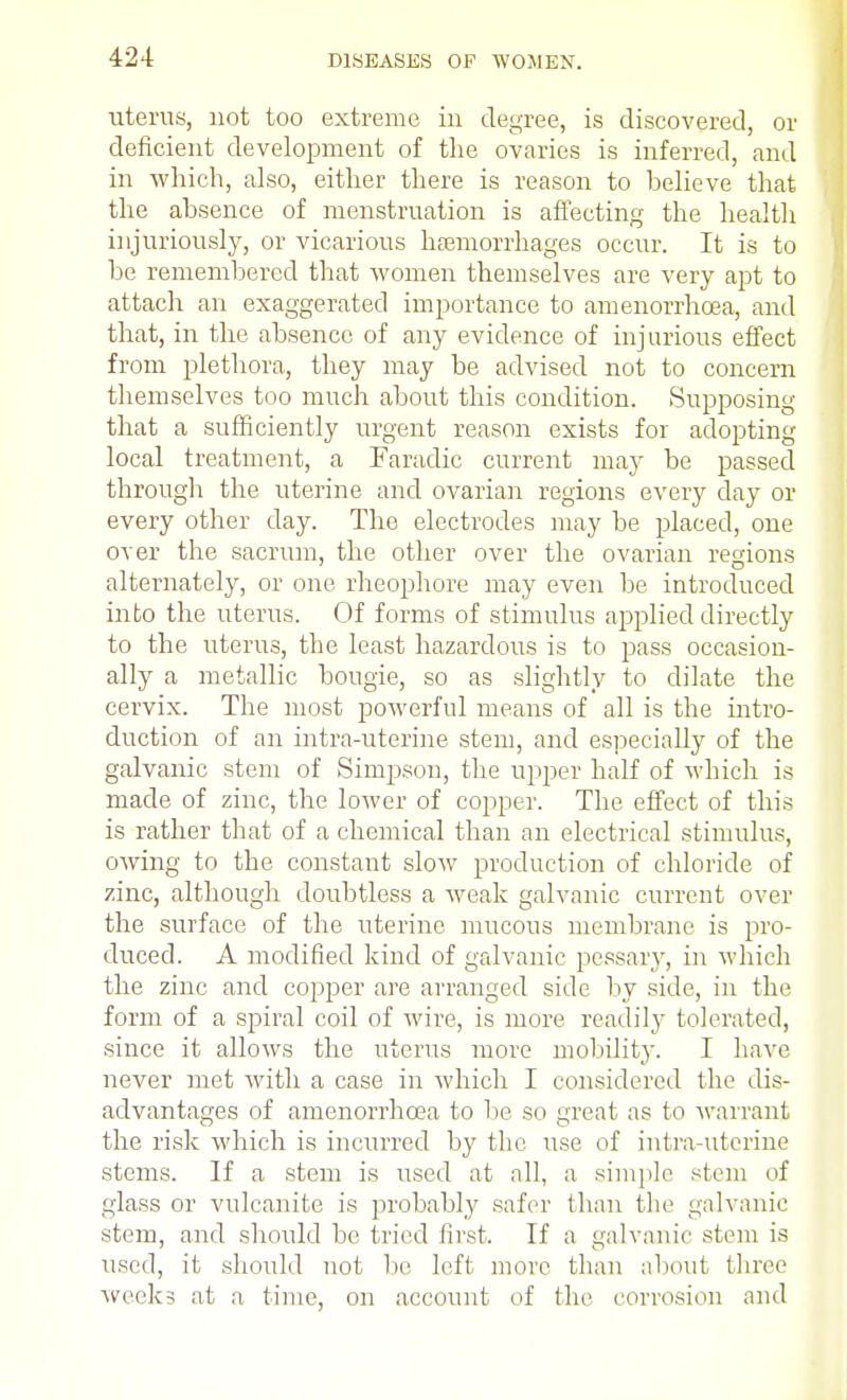 uterus, not too extreme in degree, is discovered, or deficient development of the ovaries is inferred, and in which, also, either there is reason to believe that the absence of menstruation is affecting the health injuriously, or vicarious haemorrhages occur. It is to be remembered that women themselves are very apt to attach an exaggerated importance to amenorrhcea, and that, in the absence of any evidence of injurious effect from plethora, they may be advised not to concern themselves too much about this condition. Supposing that a sufficiently urgent reason exists for adopting local treatment, a Faradic current may be passed through the uterine and ovarian regions every day or every other day. The electrodes may be placed, one over the sacrum, the other over the ovarian regions alternately, or one rheophore may even be introduced into the uterus. Of forms of stimulus applied directly to the uterus, the least hazardous is to pass occasion- ally a metallic bougie, so as slightly to dilate the cervix. The most powerful means of all is the intro- duction of an intra-uterine stem, and especially of the galvanic stem of Simpson, the upper half of which is made of zinc, the lower of copper. The effect of this is rather that of a chemical than an electrical stimulus, owing to the constant slow production of chloride of zinc, although doubtless a weak galvanic current over the surface of the uterine mucous membrane is pro- duced. A modified kind of galvanic pessary, in which the zinc and copper are arranged side by side, in the form of a spiral coil of wire, is more readily tolerated, since it allows the uterus more mobility. I have never met with a case in which I considered the dis- advantages of amenorrhcea to be so great as to warrant the risk which is incurred by the use of intra-uterine stems. If a stem is used at all, a simple stem of glass or vulcanite is jjrobably safer than the galvanic stem, and should be tried first. If a galvanic stem is used, it should not be left more than about three weeks at a time, on account of (he corrosion and