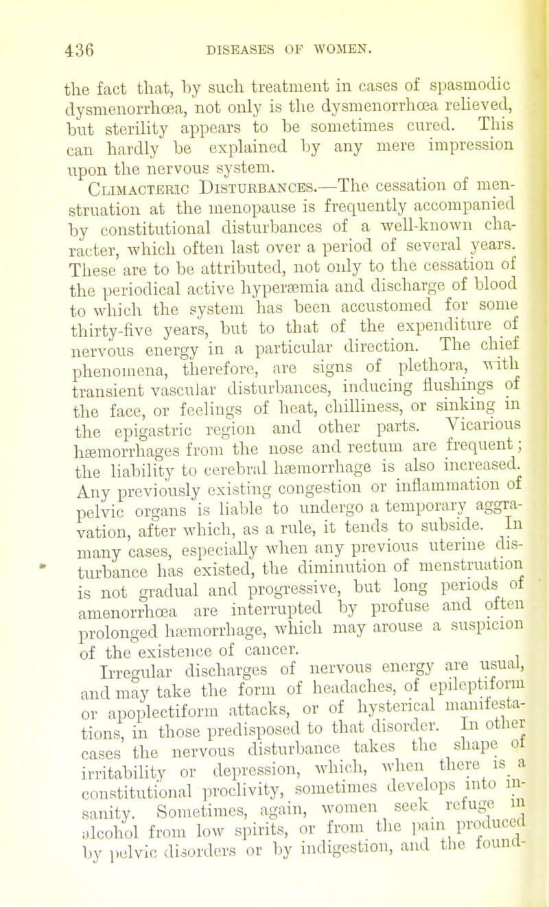 the fact that, by such treatment in cases of spasmodic dysmenorrhoea, not only is the dysmenorrhoea relieved, but sterility appears to be sometimes cured. This can hardly be explained by any mere impression upon the nervous system. Climacteric Disturbances.—The cessation of men- struation at the menopause is frequently accompanied by constitutional disturbances of a well-known cha- racter, which often last over a period of several years. These are to be attributed, not only to the cessation of the periodical active hyperemia and discharge of blood to which the system has been accustomed for some thirty-five years, but to that of the expenditure of nervous energy in a particular direction. The chief phenomena, therefore, are signs of plethora, with transient vascular disturbances, inducing flushmgs of the face, or feelings of heat, chilliness, or sinking m the epigastric region and other parts. Vicarious hemorrhages from the nose and rectum are frequent; the liability to cerebral haemorrhage is also increased. Any previously existing congestion or inflammation of pelvic organs is liable to undergo a temporary aggra- vation, after which, as a rule, it tends to subside. In many cases, especially when any previous uterine dis- turbance has existed, the diminution of menstruation is not gradual and progressive, but long periods of amenorrhcea are interrupted by profuse and often prolonged hemorrhage, which may arouse a suspicion of the existence of cancer. Irregular discharges of nervous energy are usual, and may take the form of headaches, of epileptiform or apoplectiform attacks, or of hysterical manifesta- tions, in those predisposed to that disorder. In other cases the nervous disturbance takes the shape ot irritability or depression, which, when there is_ a constitutional proclivity, sometimes develops into in- sanity. Sometimes, again, women seek refuge m alcohol from low spirits, or from the pain produced by pelvic disorders or by indigestion, and the found-