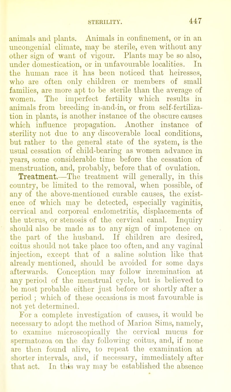 animals and plants. Animals in confinement, or in an uncongenial climate, may be sterile, even without any other sign of want of vigour. Plants may be so also, under domestication, or in unfavourable localities. In the human race it has been noticed that heiresses, who are often only children or members of small families, are more apt to be sterile than the average of women. The imperfect fertdity which results in animals from breeding in-and-in, or from self-fertdiza- tion in plants, is another instance of the obscure causes which influence propagation. Another instance of sterility not due to any discoverable local conditions, but rather to the general state of the system, is the usual cessation of child-bearing as women advance in years, some considerable time before the cessation of menstruation, and, probably, before that of ovulation. Treatment.—The treatment will generally, in this country, be limited to the removal, when possible, of any of the above-mentioned curable causes, the exist- ence of which may be detected, especially vaginitis, cervical and corporeal endometritis, displacements of the uterus, or stenosis of the cervical canal. Inquiry should also be made as to any sign of impotence on the part of the husband. If children arc desired, coitus should not take place too often, and any vaginal injection, except that of a saline solution like that already mentioned, should be avoided for some days afterwards. Conception may follow insemination at any period of the menstrual cycle, but is believed to be most probable either just before or shortly after a period ; which of these occasions is most favourable is not yet determined. For a complete investigation of causes, it would be necessary to adopt, the method of Marion Sims, namely, to examine microscopically the cervical mucus for spermatozoa on the day following coitus, and, if none an', then found alive, to repeat the examination at shorter intervals, anil, if necessary, immediately after that act. In this way may be established the absence