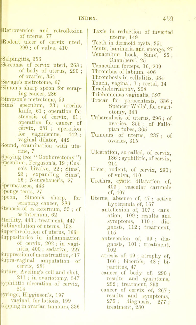 Retroversion and retroflexion of uterus, 77 Rodent ulcer of cervix uteri, 290 ; of vulva, 410 ■Salpingitis, 356 Sarcoma of cervix uteri, 268 ; of body of uterus, 290 ; of ovaries, 354 Savage's metrotome, 67 Simon's sharp spoon for scrap- ing cancer, 286 Simpson's metrotome, 59 Sims' speculum, 23 ; uterine knife, 61 ; operation for stenosis of cervix, 61 ; operation for cancer of cervix, 281 ; operation for vaginismus, 442 ; vaginal dilator, 442 Sound, examination with ute- rine, 7 paying (sec  Oophorectomy ) Speculum, Ferguson's, 19 ; dis- co's bivalve, 22 ; Sims', 23 ; expanding Sims', 26 ; Ncugebauer's, 27 Jpermatozoa, 443 Sponge tents, 27 Spoon, Simon's sharp, for scraping cancer, 286 Stenosis of os externum, 55 ; of os internum, 62 iterility, 443 ; treatment, 447 Subinvolution of uterus, 152 Inperinvolution of uterus, 166 lappositories in inflammation of cervix, 202 ; in vagi- nitis, 400 ; sedative, 227 iuppression of menstruation, 417 tupra-vaginal amputation of cervix, 281 luture, Aveling's coil and shot, 211 ; in ovariotomy, 347 syphilitic ulceration of cervix, 2] l yringe, Higginson's, 197 vaginal, for lotions, 199 Taxis in reduction of inverted uterus, 149 Teeth in dermoid cysts, 351 Tents, laminaria and sponge, 27 Tenaculum hook, Sims', 25 ; Chambers', 25 Tenaculum forceps, 16, 209 Thrombus of labium, 406 Thrombosis in cellulitis, 384 Touch, vaginal, 1 ; rectal, 14 Trachelorrhaphy, 208 Trichomonas vaginalis, 397 Trocar for paracentesis, 336 ; Spencer Wells', for ovari- otomy, 343 Tuberculosis of uterus, 296 ; of ovaries, 355 ; of Fallo- pian tubes, 365 Tumours of uterus, 237 ; of ovaries, 315 Ulceration, so-called, of cervix, 186 ; syphilitic, of cervix, 214 Ulcer, rodent, of cervix, 290 ; of vulva, 410 Urethra, cystic dilatation of, 403 ; vascular caruncle of, 407 Uterus, absence of, 47 ; active hyperemia of, 167 anteflexion of, 107 ; caus- ation, 109 ; results and symptoms, 110 ; dia- gnosis, 112 ; treatment, 115 anteversion of, 99 ; dia- gnosis, 101 ; treatment, 102 atresia of, 49 ; atrophy of, 166 ; bicornis, 48 ; bi- partitus, 47 cancer of body of, 290 ; results and symptoms, 292 ; treatment, 293 cancer of cervix of, 207 ; results and symptoms, 275 ; diagnosis, 277 ;