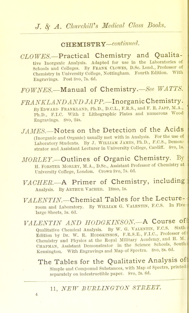 CHEMISTRY—continued. CLOWES.—Practical Chemistry and Qualita- tive Inorganic Analysis. Adapted for use in the Laboratories of Schools and Colleges. By FRANK CLOWES, D.Sc. Lond., Professor of Chemistry in University College, Nottingham. Fourth Edition. With Engravings. Post 8vo, 7s. 6d. FOWNES.—Manual of Chemistry.—See WATTS. FRANKLANDAND JAPP.—Inorganic Chemistry. By Edward Frankland, Ph.D., D.C.L., F.R.S., and F. R. Japp, M.A., Ph.D., F.I.C. With 2 Lithographic Plates and numerous Wood Engravings. 8vo, 24s. JAMES.—Notes on the Detection of the Acids (Inorganic and Organic) usually met with in Analysis. For the use of Laboratory Students. By J. William James, Ph.D., F.C.S., Demon- strator and Assistant Lecturer in University College, Cardiff. Svo, Is. MORLEY.—Outlines of Organic Chemistry. By H. Forster Morley, M.A., D.Sc., Assistant Professor of Chemistry at University College, London. Crown Svo, 7s. Gd. VACKER.—A Primer of Chemistry, including Analysis. By ARTHUR Vacher. 18mo, Is. VALENTIN.—Chemical Tables for the Lecture- room and Laboratory. By William G. Valentin, F.C.S. In Five large Sheets, 5s. 6d. VALENTIN AND HODGKINSON.—A Course oft Qualitative Chemical Analysis. By W. G. Valentin, F.C.S. Sixth Edition by Dr. W. R. HODGKINSON, F.R.S.E., F.I.C, Professor of Chemistry and Physics at the Royal Military Academy, and H. M. Chapman, Assistant Demonstrator in the Science Schools, South Kensington. With Engravings and Map of Spectra. Svo, Ss. 6d. The Tables for the Qualitative Analysis of Simple and Compound Substances, with Map of Spectra, printed separately on indestructible paper. Svo, 2s. Gd.