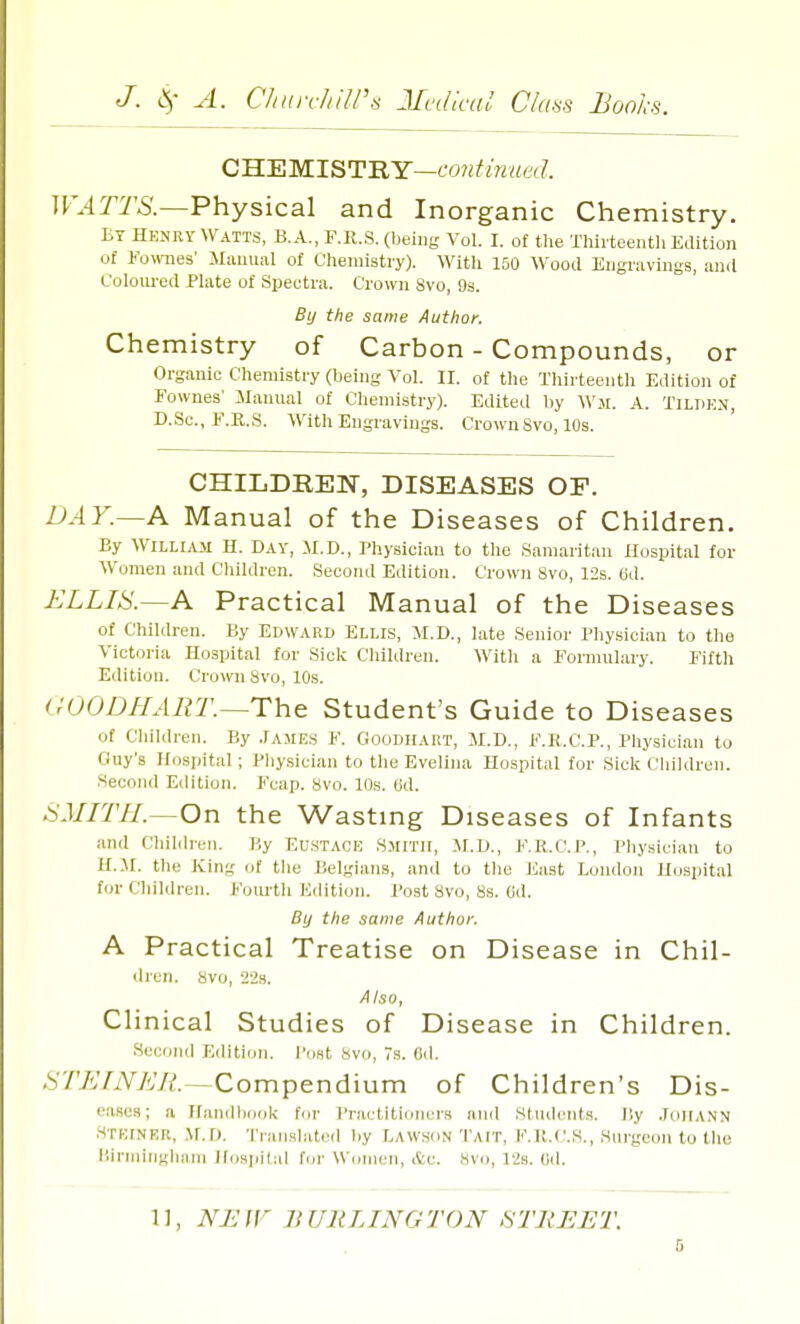 CHEMISTRY—continued. WATTS.—Physical and Inorganic Chemistry. ET Henry Watts, B.A., F.R.S. (being Vol. I. of the Thirteenth Edition of Fownes' Manual of Chemistry). With 150 Wood Engravings, and Coloured Plate of Spectra. Crown Svo, 9s. By the same Author. Chemistry of Carbon - Compounds, or Organic Chemistry (being Vol. II. of the Thirteenth Edition of Fownes' Manual of Chemistry). Edited by War. A. Tildkn, D.Sc, F.R.S. With Engravings. Crown Svo, 10s. CHILDREN, DISEASES OF. DAY.—A Manual of the Diseases of Children. By William H. Day, M.D., Physician to the Samaritan Hospital for Women and Children. Second Edition. Crown 8vo, 12s. 6d. ELLIS.—A Practical M anual of the Diseases of Children. By EDWARD ELLIS, M.D., late Senior Physician to the Victoria Hospital for Sick Children. With a Formulary. Fifth Edition. Crown Svo, 10s. (r' ODD LIAR T.—T h e Student's Guide to Diseases Of Children. By James V. Goodhart, M.D., F.R.C.P., Physician to Gay's Hospital; Physician to the Evelina Hospital for Sick Children. Second Edition. Fcap. svo. 10s. (id. SMITH—On the Wasting Diseases of Infants and Children. By Eustace Smith, M.D., F.R.C.P., Physician to H.3I. the King of the Belgians, and to the East London Hospital for Children. Fourth Edition. Post Svo, 8s. (id. By the same Author. A Practical Treatise on Disease in Chil- dren. Svo, 22s. Also, Clinical Studies of Disease in Children. Second Edition. Post svo, 7s. 6d. STEINER. -Compendium of Children's Dis- eases; a Handbook for Practitioners and Students. Dy Johann Steinek, M.D. Translated by Lawson Tait, F.K.C.S., Surgeon to the Birmingham Hospital for Women, &c. svo, 12h. (id. 11, NEW BURLINGTON .STREET.