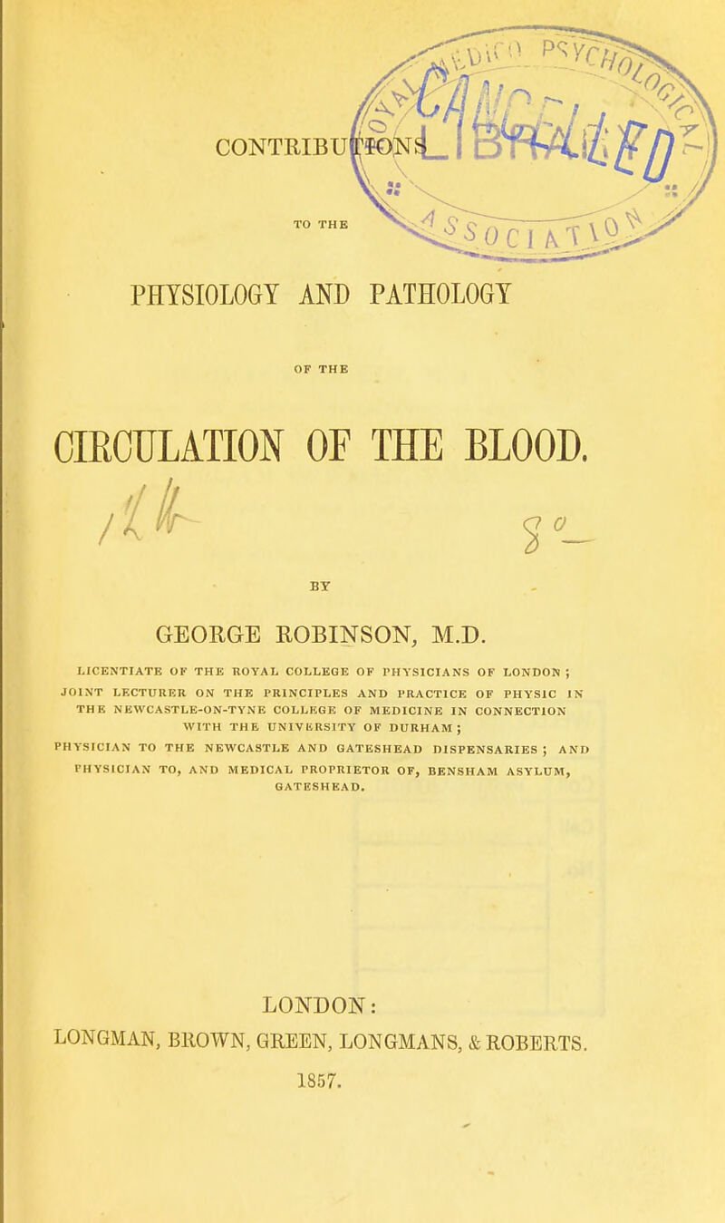 PHYSIOLOGY AND PATHOLOGY OF THE CIRCULATION OF THE BLOOD. / r- BY GEORGE ROBINSON, M.D. LICENTIATE OK THE ROYAL COLLEGE OF PHYSICIANS OF LONDON; JOINT LECTURER ON THE PRINCIPLES AND PRACTICE OF PHYSIC IN THE NEWCASTLE-ON-TYNE COLLEGE OF MEDICINE IN CONNECTION WITH THE UNIVIIRSITY OF DURHAM; PHYSICIAN TO THE NEWCASTLE AND GATESHEAD DISPENSARIES ; AND PHYSICIAN TO, AND MEDICAL PROPRIETOR OF, BENSHAM ASYLUM, GATESHEAD. LONDON: LONGMAN, BROWN, GREEN, LONGMANS, & ROBERTS. 1857.