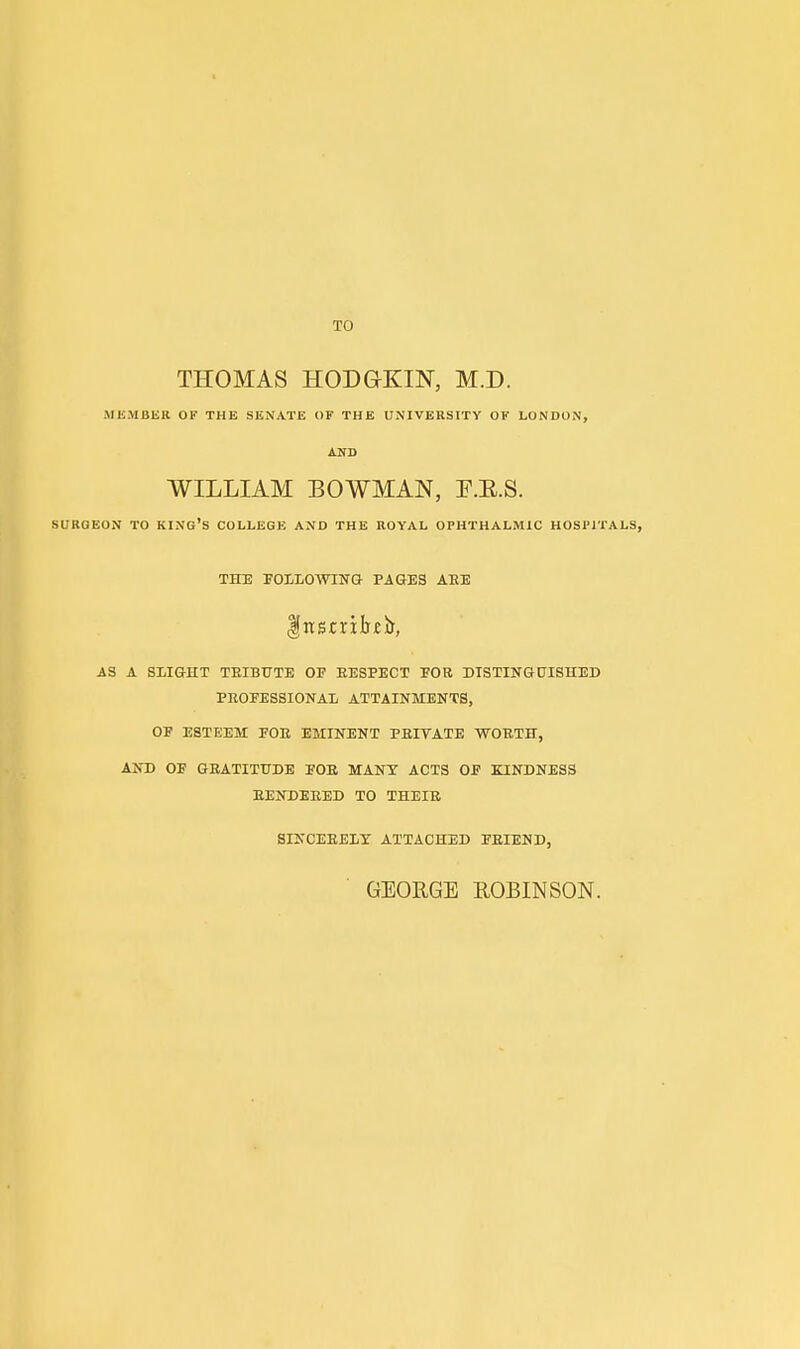 TO THOMAS HODGKIN, M.D. MKMBER OF THE SENATE OF THE UNIVERSITY OF LONDON, AND WILLIAM BOWMAN, E.E.S. SURGEON TO KINo's COLLEGE AND THE ROYAL OPHTHALMIC HOSPITALS, THE FOIIiOWING PAGES ABE AS A SLIGHT TEIBTJTE OF EESPECT FOR DISTINGUISHED PROFESSIONAL ATTAINMENTS, OF ESTEEM FOR EMINENT PEIVATE WORTH, AND OF GRATITUDE FOB MANX ACTS OF KINDNESS RENDERED TO THEIR SINCERELY ATTACHED FRIEND, GEORGE ROBINSON.
