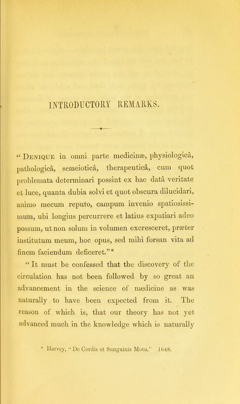  Denique in omni parte medicinse, physiologica, pathologica, semeiotica, therapeutica, cum quot problemata determinari possint ex hac data veritate et luce, quanta dubia solvi et quot obscura dilucidari, animo meciun reputo, campum invenio spatiosissi- mum, ubi longius percurrere et latius expatiari adeo possum, ut non solum in volumen excresceret, prjBter institutum meum, hoc opus, sed mihi forsan vita ad finem faciendum deficeret.*  It must be confessed that the discovery of the circulation has not been followed by so great an advancement in the science of medicine as was naturally to have been expected from it. The reason of which is, that our theory has not yet advanced much in the knowledge which is naturally * Hai-vcy, Dc Cordis et Sanguinis Motu. 1648.