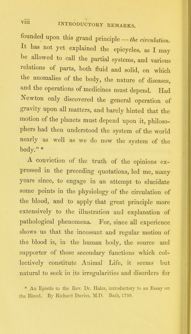 • • • • Vm INTRODUCTORY REMARKS. founded upon this grand principle - circulation. It has not yet explained the epicycles, as I may be allowed to call the partial systems, and various relations of parts, both fluid and solid, on which the anomalies of the body, the nature of diseases, and the operations of medicines must depend. Had Newton only discovered the general operation of gravity upon aU matters, and barely hinted that the motion of the planets must depend upon it, philoso- phers had then understood the system of the world nearly as well as we do now the system of the body. * A conviction of the truth of the opinions ex- pressed in the preceding quotations, led me, many years since, to engage in an attempt to elucidate some points in the physiology of the circulation of the blood, and to apply that great principle more extensively to the illustration and explanation of pathological phenomena. For, since all experience shows us that the incessant and regular motion of the blood is, in the human body, the source and supporter of those secondary functions which col- lectively constitute Animal Life, it seems but natural to seek in its irregularities and disorders for * An Epistle to the Kev. Dr. Hales, introductory to an Essay on the Blood. By Richard Davics, M.D. Bath, 1759.