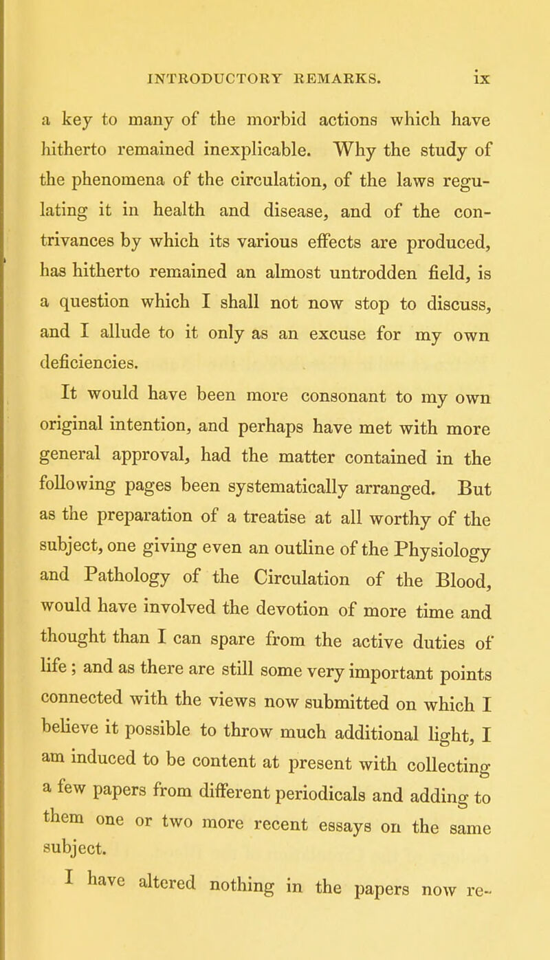a key to many of the morbid actions which have hitherto remained inexplicable. Why the study of the phenomena of the circulation, of the laws regu- lating it in health and disease, and of the con- trivances by which its various eifects are produced, has hitherto remained an almost untrodden field, is a question which I shall not now stop to discuss, and I allude to it only as an excuse for my own deficiencies. It would have been more consonant to my own original intention, and perhaps have met with more general approval, had the matter contained in the following pages been systematically arranged. But as the preparation of a treatise at all worthy of the subject, one giving even an outline of the Physiology and Pathology of the Circulation of the Blood, would have involved the devotion of more time and thought than I can spare from the active duties of life; and as there are still some very important points connected with the views now submitted on which I believe it possible to throw much additional light, I am induced to be content at present with coUecting a few papers from different periodicals and adding to them one or two more recent essays on the same subject. I have altered nothing in the papers now re~