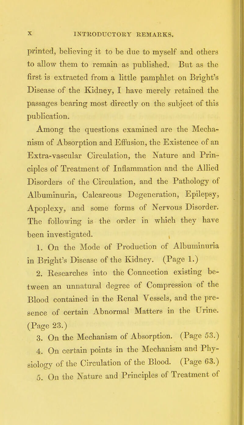 printed, believing it to be due to myself and others to allow them to remain as published. But as the first is extracted from a little pamphlet on Bright's Disease of the Kidney, I have merely retained the passages bearing most directly on the subject of this publication. Among the questions examined are the Mecha- nism of Absorption and Effusion, the Existence of an Extra-vascular Circulation, the Nature and Prin- ciples of Treatment of Inflammation and the Allied Disorders of the Circulation, and the Pathology of Albuminuria, Calcareous Degeneration, Epilepsy, Apoplexy, and some forms of Nervous Disorder. The following is the order in which they have been investigated. ^ 1. On the Mode of Production of Albuminuria in Bright's Disease of the Kidney. (Page 1.) 2. Researches into the Connection existing be- tween an unnatural degree of Compression of the Blood contained in the Renal Vessels, and the pre- sence of certain Abnormal Matters in the Urine. (Page 23.) 3. On the Mechanism of Absorption. (Page 53.) 4. On certain points in the Mechanism and Phy- siology of the Circulation of the Blood. (Page 63.) 5. On the Nature and Principles of Treatment of