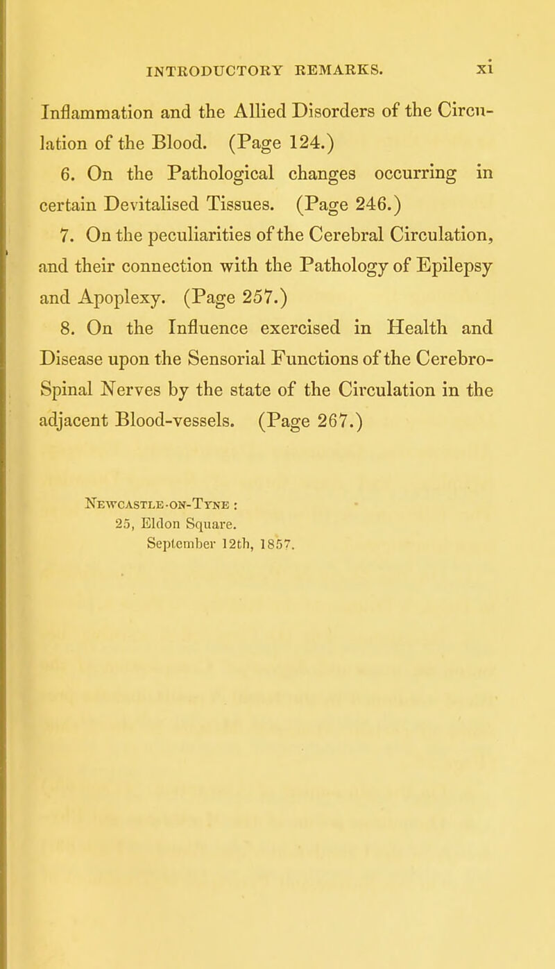 Inflammation and the Allied Disorders of the Circu- lation of the Blood. (Page 124.) 6. On the Pathological changes occurring in certain Devitalised Tissues. (Page 246.) 7. On the peculiarities of the Cerebral Circulation, and their connection with the Pathology of Epilepsy and Apoplexy. (Page 257.) 8. On the Influence exercised in Health and Disease upon the Sensorial Functions of the Cerebro- spinal Nerves by the state of the Circulation in the adjacent Blood-vessels. (Page 267.) Newcastle-on-Ttne : 25, Eldon Square. September 12th, 1857.