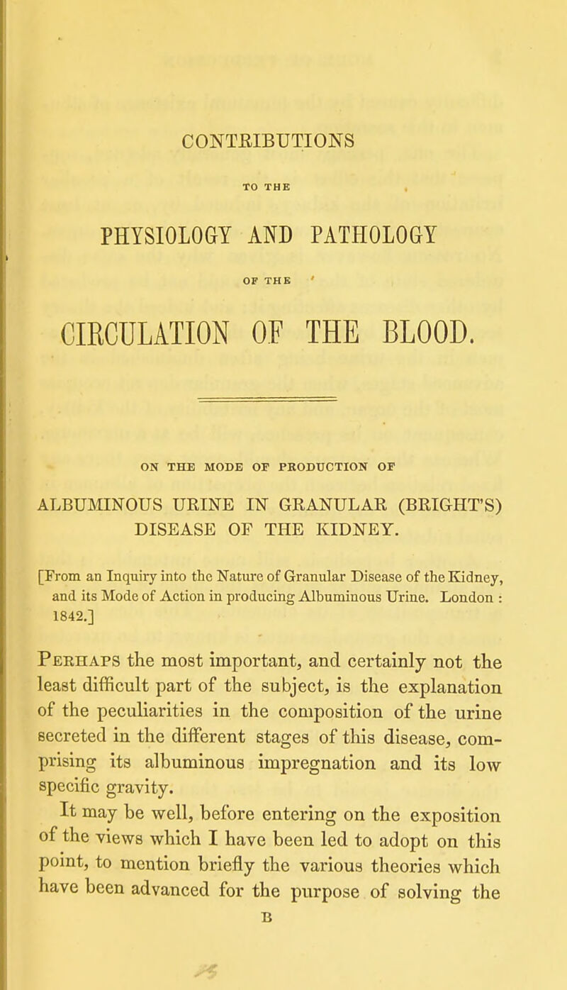CONTEIBUTIONS TO THE PHYSIOLOGY AND PATHOLOGY OF THE ' CIRCULATION OF THE BLOOD. ON THE MODE OF PRODUCTION OF ALBUMINOUS URINE IN GRANULAR (BRIGHT'S) DISEASE OF THE KIDNEY. [From an Inquiry into the Nature of Granular Disease of the Kidney, and its Mode of Action in producing Albuminous Urine. London : 1842.] Perhaps the most important, and certainly not the least difficult part of the subject, is the explanation of the peculiarities in the composition of the urine secreted in the different stages of this disease, com- prising its albuminous impregnation and its low specific gravity. It may be well, before entering on the exposition of the views which I have been led to adopt on this point, to mention briefly the various theories which have been advanced for the purpose of solving the B