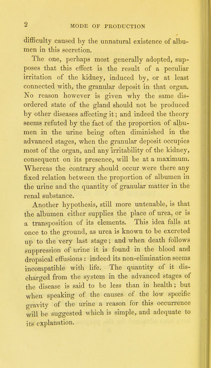 difficulty caused by the unnatural existence of albu- men in this secretion. The one, perhaps most generally adopted, sup- poses that this effect is the result of a peculiar irritation of the kidney, induced by, or at least connected with, the granular deposit in that organ. No reason however is given why the same dis- ordered state of the gland should not be produced by other diseases affecting it; and indeed the theory seems refuted by the fact of the proportion of albu- men in the urine being often diminished in the advanced stages, when the granular deposit occupies most of the organ, and any irritability of the kidney, consequent on its presence, will be at a maximum. Whereas the contrary should occur were there any fixed relation between the proportion of albumen in the urine and the quantity of granular matter in the renal substance. Another hypothesis, still more untenable, is that the albumen either supplies the place of urea, or is a transposition of its elements. This idea falls at once to the ground, as urea is known to be excreted up to the very last stage; and when death follows suppression of urine it is found in the blood and dropsical effusions : indeed its non-elimination seems incompatible with life. The quantity of it dis- charged from the system in the advanced stages of the disease is said to be less than in health; but when speaking of the causes of the low specific gravity of the urine a reason for this occurrence will be suggested which is simple, and adequate to its explanation.