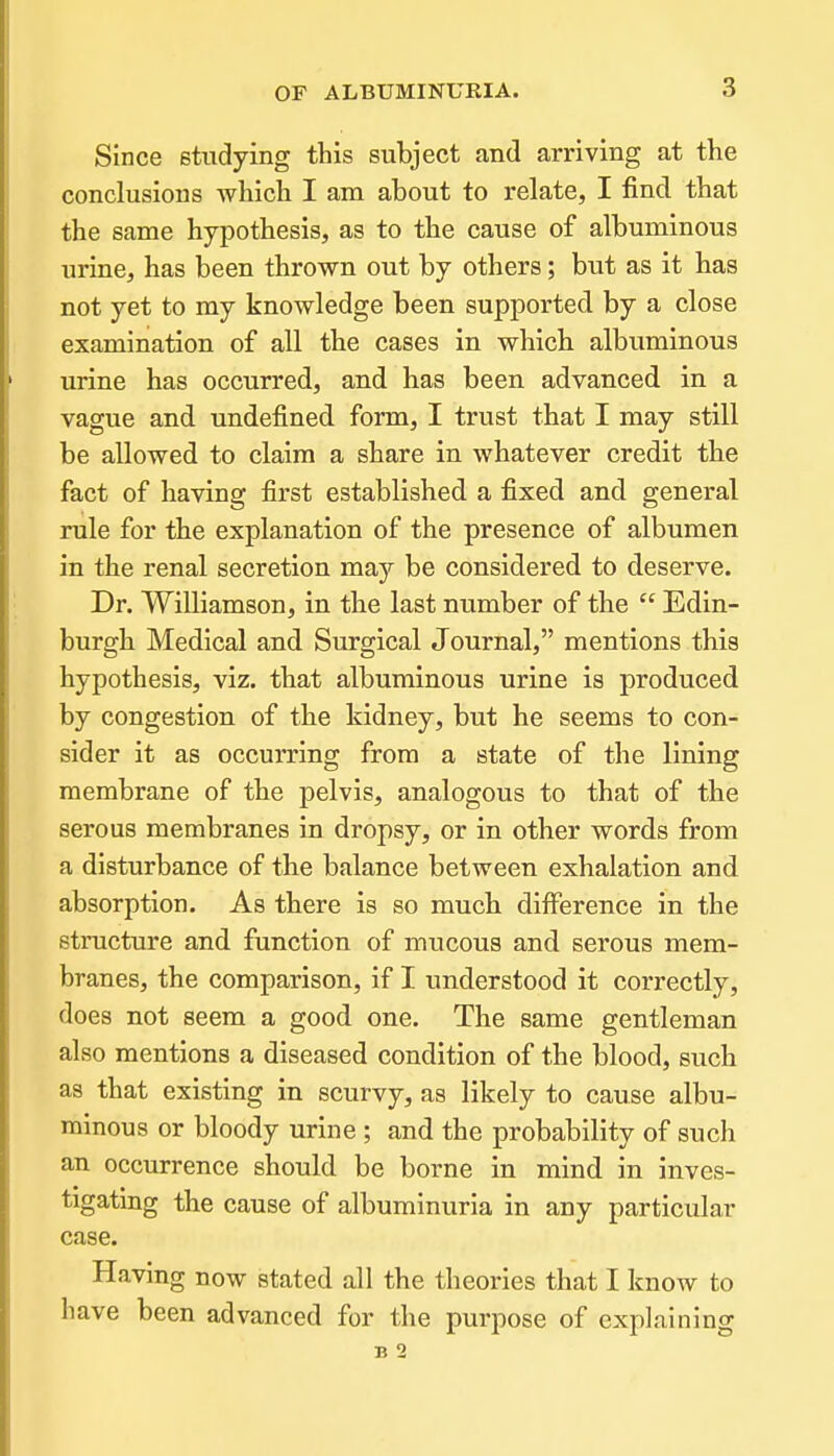 Since studying this subject and arriving at the conclusions which I am about to relate, I find that the same hypothesis, as to the cause of albuminous urine, has been thrown out by others; but as it has not yet to my knowledge been supported by a close examination of all the cases in which albuminous urine has occurred, and has been advanced in a vague and undefined form, I trust that I may still be allowed to claim a share in whatever credit the fact of having first established a fixed and general rule for the explanation of the presence of albumen in the renal secretion may be considered to deserve. Dr. Williamson, in the last number of the Edin- burgh Medical and Surgical Journal, mentions this hypothesis, viz. that albuminous urine is produced by congestion of the kidney, but he seems to con- sider it as occurring from a state of the lining membrane of the pelvis, analogous to that of the serous membranes in dropsy, or in other words from a disturbance of the balance between exhalation and absorption. As there is so much difference in the structure and function of mucous and serous mem- branes, the comparison, if I understood it correctly, does not seem a good one. The same gentleman also mentions a diseased condition of the blood, such as that existing in scurvy, as likely to cause albu- minous or bloody urine ; and the probability of such an occurrence should be borne in mind in inves- tigating the cause of albuminuria in any particular case. Having now stated all the theories that I know to have been advanced for the purpose of explaining