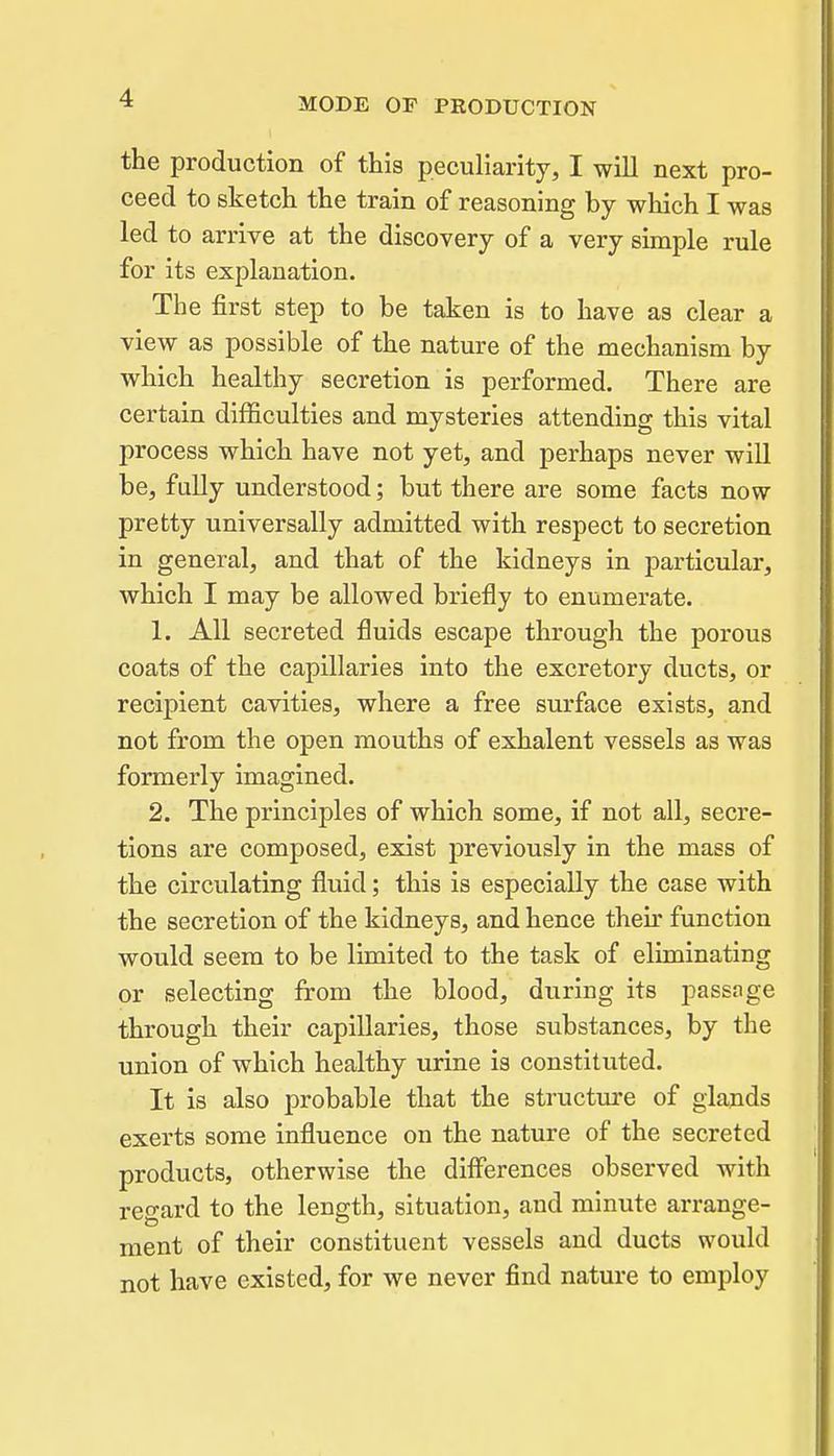 the production of this peculiarity, I will next pro- ceed to sketch the train of reasoning by which I was led to arrive at the discovery of a very simple rule for its explanation. The first step to be taken is to have as clear a view as possible of the nature of the mechanism by which healthy secretion is performed. There are certain difficulties and mysteries attending this vital process which have not yet, and perhaps never will be, fully understood; but there are some facts now pretty universally admitted with respect to secretion in general, and that of the kidneys in particular, which I may be allowed briefly to enumerate. 1. All secreted fluids escape through the porous coats of the capillaries into the excretory ducts, or recipient cavities, where a free surface exists, and not from the open mouths of exhalent vessels as was formerly imagined. 2. The principles of which some, if not all, secre- tions are composed, exist previously in the mass of the circulating fluid; this is especially the case with the secretion of the kidneys, and hence then- function would seem to be limited to the task of eliminating or selecting from the blood, during its passage through their capillaries, those substances, by the union of which healthy urine is constituted. It is also probable that the structm-e of glands exerts some influence on the nature of the secreted products, otherwise the differences observed with regard to the length, situation, and minute arrange- ment of their constituent vessels and ducts would not have existed, for we never find nature to employ