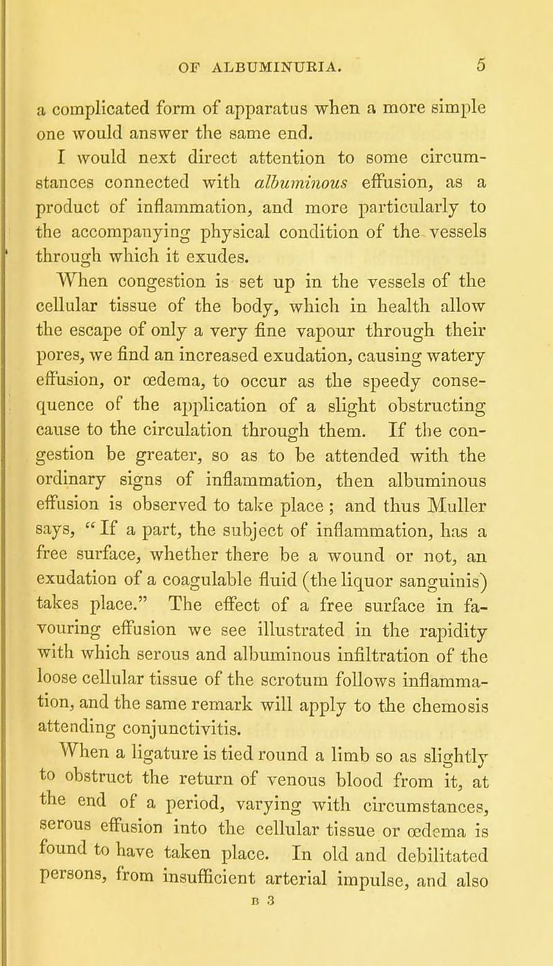 a complicated form of apparatus when a more simple one would answer the same end. I would next direct attention to some circum- stances connected with albuminous effusion, as a product of inflammation, and more particularly to the accompanying physical condition of the vessels through which it exudes. When congestion is set up in the vessels of the cellular tissue of the body, which in health allow the escape of only a very fine vapour through their pores, we find an increased exudation, causing watery effusion, or oedema, to occur as the speedy conse- quence of the application of a slight obstructing cause to the circulation through them. If the con- gestion be greater, so as to be attended with the ordinary signs of inflammation, then albuminous effusion is observed to talce place ; and thus Muller says, If a part, the subject of inflammation, has a free surface, whether there be a wound or not, an exudation of a coagulable fluid (the liquor sanguinis) takes place. The effect of a free surface in fa- vouring effusion we see illustrated in the rapidity with which serous and albuminous infiltration of the loose cellular tissue of the scrotum follows inflamma- tion, and the same remark will apply to the chemosis attending conjunctivitis. When a ligature is tied round a limb so as slightly to obstruct the return of venous blood from it, at the end of a period, varying with circumstances, serous effusion into the cellular tissue or oedema is found to have taken place. In old and debilitated persons, from insufficient arterial impulse, and also B 3