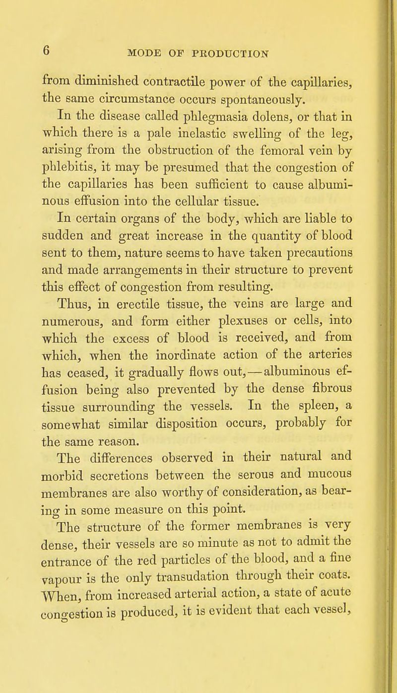 from diminished contractile power of tlie capillaries, the same circumstance occurs spontaneously. In the disease called phlegmasia dolens, or that in which there is a pale inelastic swelling of the leg, arising from the obstruction of the femoral vein by- phlebitis, it may be presumed that the congestion of the capillaries has been sufficient to cause albumi- nous effusion into the cellular tissue. In certain organs of the body, which are liable to sudden and great increase in the quantity of blood sent to them, nature seems to have taken precautions and made arrangements in their structure to prevent this effect of congestion from resulting. Thus, in erectile tissue, the veins are large and numerous, and form either plexuses or cells, into which the excess of blood is received, and from which, when the inordinate action of the arteries has ceased, it gradually flows out,—albuminous ef- fusion being also prevented by the dense fibrous tissue surrounding the vessels. In the spleen, a somewhat similar disposition occurs, probably for the same reason. The differences observed in their natural and morbid secretions between the serous and mucous membranes are also worthy of consideration, as bear- ing in some measure on this point. The structure of the former membranes is very dense, their vessels are so minute as not to admit the entrance of the red particles of the blood, and a fine vapour is the only transudation through their coats. When, from increased arterial action, a state of acute cono-estion is produced, it is evident that each vessel.