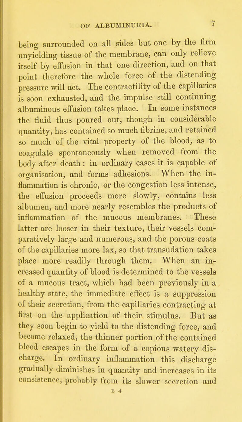 being surrounded on all sides but one by the firm unyielding tissue of the membrane, can only relieve itself by effusion in that one direction, and on that point therefore the whole force of the distending pressure will act. The contractility of the capillaries is soon exhausted, and the impulse still continuing albuminous effusion takes place. In some instances the fluid thus poured out, though in considerable quantity, has contained so much fibrine, and retained so much of the vital property of the blood, as to coagulate spontaneously when removed from the body after death: in ordinary cases it is capable of organisation, and forms adhesions. When the in- flammation is chronic, or the congestion less intense, the effusion proceeds more slowly, contains less albumen, and more nearly resembles the products of inflammation of the mucous membranes. These latter are looser in their texture, their vessels com- paratively large and numerous, and the porous coats of the capillaries more lax, so that transudation takes place more readily through them. When an in- creased quantity of blood is determined to the vessels of a mucous tract, which had been previously in a healthy state, the immediate effect is a suppression of their secretion, from the capillaries contracting at first on the application of their stimulus. But as they soon begin to yield to the distending force, and become relaxed, the thinner portion of the contained blood escapes in the form of a copious watery dis- charge. In ordinary inflammation this discharge gradually diminishes in quantity and increases in its consistence, probably from its slower secretion and n 4