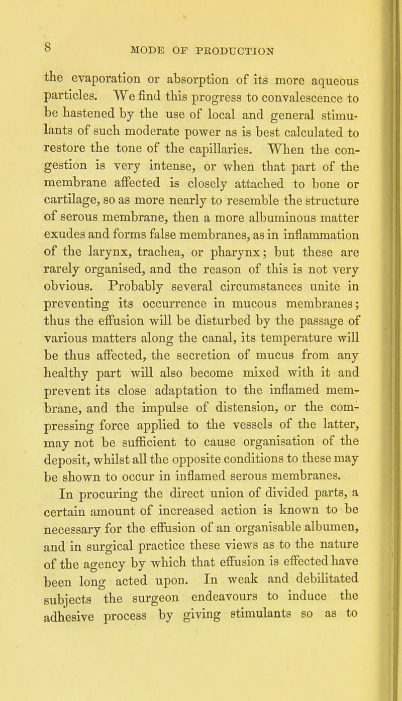 the evaporation or absorption of its more aq^ueous particles. We find tHs progress to convalescence to be hastened by the use of local and general stimu- lants of such moderate power as is best calculated to restore the tone of the capillaries. When the con- gestion is very intense, or when that part of the membrane affected is closely attached to bone or cartilage, so as more nearly to resemble the structure of serous membrane, then a more albuminous matter exudes and forms false membranes, as in inflammation of the larynx, trachea, or pharynx; but these are rarely organised, and the reason of this is not very obvious. Probably several circumstances unite in preventing its occurrence in mucous membranes; thus the effusion will be disturbed by the passage of various matters along the canal, its temperature wUl be thus affected, the secretion of mucus from any healthy part will also become mixed with it and prevent its close adaptation to the inflamed mem- brane, and the impulse of distension, or the com- pressing force applied to the vessels of the latter, may not be sufficient to cause organisation of the deposit, whilst aU the opposite conditions to these may be shown to occur in inflamed serous membranes. In pjrocuring the direct union of divided parts, a certain amount of increased action is known to be necessary for the effusion of an organisable albumen, and in surgical practice these views as to the nature of the agency by which that effusion is effected have been long acted upon. In weak and debilitated subjects the surgeon endeavours to induce the adhesive process by giving stimulants so as to