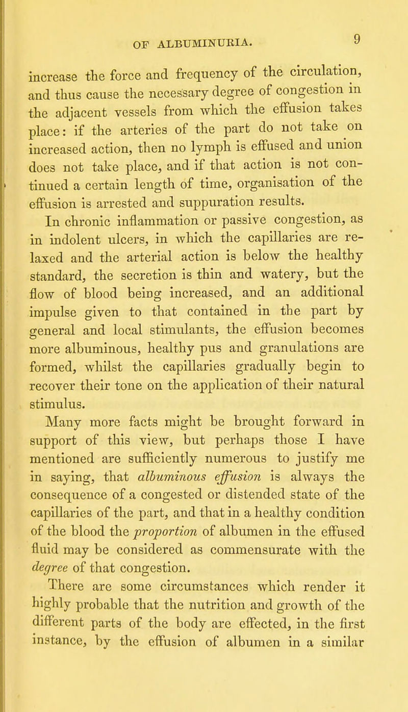 increase tlie force and frequency of the circulation, and thus cause the necessary degree of congestion in the adjacent vessels from which the effusion takes place: if the arteries of the part do not take on increased action, then no lymph is effused and union does not take place, and if that action is not con- tinued a certain length of time, organisation of the effusion is arrested and suppuration results. In chronic inflammation or passive congestion, as in indolent ulcers, in Avhich the capillaries are re- laxed and the arterial action is below the healthy standard, the secretion is thin and watery, but the flow of blood being increased, and an additional impulse given to that contained in the part by general and local stimulants, the effusion becomes more albuminous, healthy pus and granulations are formed, whilst the capillaries gradually begin to recover their tone on the application of their natural stimulus. Many more facts might be brought forward in support of this view, but perhaps those I have mentioned are sufficiently numerous to justify me in saying, that albuminous effusion is always the consequence of a congested or distended state of the capillaries of the part, and that in a healthy condition of the blood the proportion of albumen in the effused fluid may be considered as commensurate with the degree of that congestion. There are some circumstances which render it highly probable that the nutrition and growth of the different parts of the body are effected, in the first matance, by the effusion of albumen in a similar