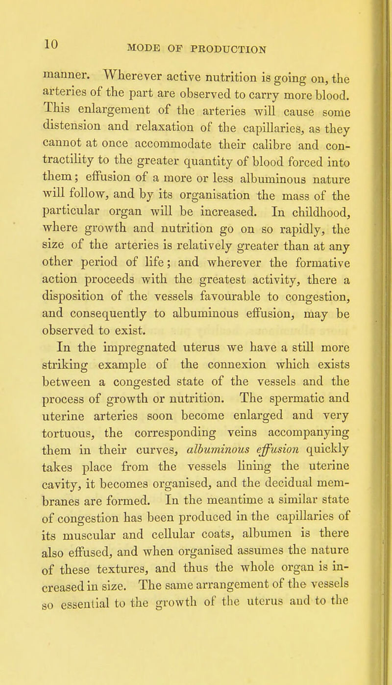 manner. Wherever active nutrition is going on, the arteries of the part are observed to carry more blood. This enlargement of the arteries will cause some distension and relaxation of the capillaries, as they cannot at once accommodate their calibre and con- tractility to the greater quantity of blood forced into them; effusion of a more or less albuminous nature will follow, and by its organisation the mass of the particular organ will be increased. In childhood, where growth and nutrition go on so rapidly, the size of the arteries is relatively greater than at any other period of life; and wherever the formative action proceeds with the greatest activity, there a disposition of the vessels favourable to congestion, and consequently to albuminous effusion, may be observed to exist. In the impregnated uterus we have a stUl more striking example of the connexion which exists between a congested state of the vessels and the process of growth or nutrition. The spermatic and uterine arteries soon become enlarged and very tortuous, the corresponding veins accompanying them in their curves, albuminous effusion quickly takes place from the vessels lining the uterine cavity, it becomes organised, and the decidual mem- branes are formed. In the meantime a similar state of congestion has been produced in the capillaries of its muscular and cellular coats, albumen is there also effused, and when organised assumes the nature of these textures, and thus the whole organ is in- creased in size. The same arrangement of the vessels so essential to the growth of the uterus and to the