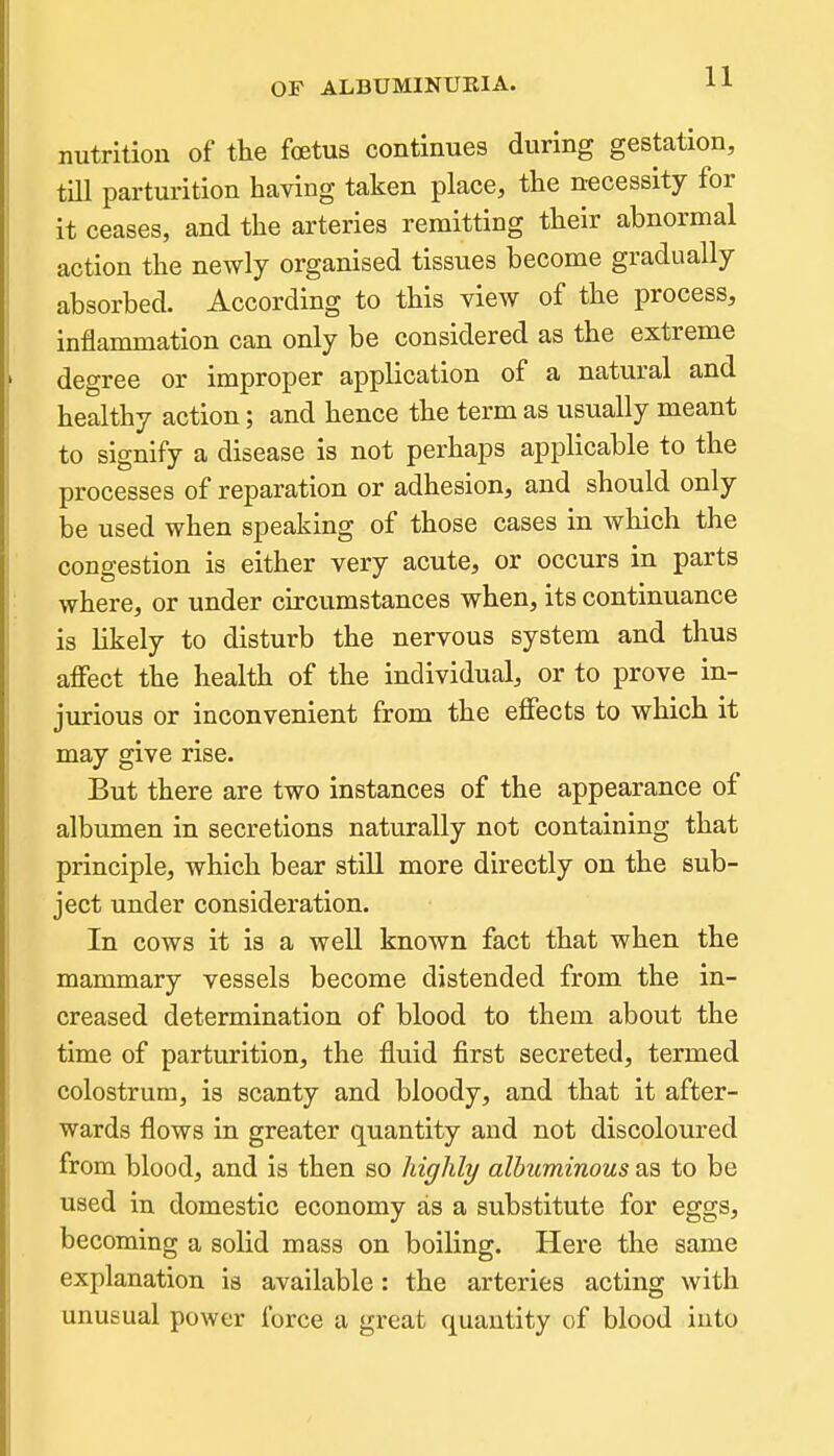 nutrition of the foetus continues during gestation, tiU parturition having taken place, the necessity for it ceases, and the arteries remitting their abnormal action the newly organised tissues become gradually absorbed. According to this view of the process, inflammation can only be considered as the extreme degree or improper application of a natural and healthy action; and hence the term as usually meant to signify a disease is not perhaps applicable to the processes of reparation or adhesion, and should only be used when speaking of those cases in which the congestion is either very acute, or occurs in parts where, or under circumstances when, its continuance is likely to disturb the nervous system and thus affect the health of the individual, or to prove in- jurious or inconvenient from the effects to which it may give rise. But there are two instances of the appearance of albumen in secretions naturally not containing that principle, which bear still more directly on the sub- ject under consideration. In cows it is a well known fact that when the mammary vessels become distended from the in- creased determination of blood to them about the time of parturition, the fluid first secreted, termed colostrum, is scanty and bloody, and that it after- wards flows in greater quantity and not discoloured from blood, and is then so highly albuminous as to be used in domestic economy as a substitute for eggs, becoming a solid mass on boiling. Here the same explanation is available: the arteries acting with unusual power force a great quantity of blood into