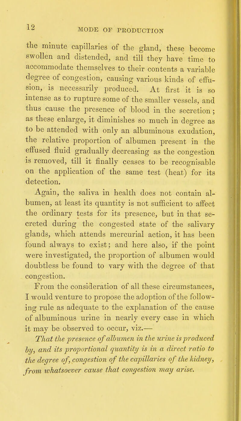 the minute capillaries of the gland, these become swollen and distended, and till they have time to accommodate themselves to their contents a variable degree of congestion, causing various kinds of effu- sion, is necessarily produced. At first it is so intense as to rupture some of the smaller vessels, and thus cause the presence of blood in the secretion; as these enlarge, it diminishes so much in degree as to be attended with only an albuminous exudation, the relative proportion of albumen present in the effused fluid gradually decreasing as the congestion is removed, till it finally ceases to be recognisable on the application of the same test (heat) for its detection. Again, the saliva in health does not contain al- bumen, at least its quantity is not suflicient to affect the ordinary tests for its presence, but in that se- creted during the congested state of the salivary glands, which attends mercurial action, it has been found always to exist; and here also, if the point were investigated, the proportion of albumen would doubtless be found to vary with the degree of that congestion. From the consideration of all these circumstances, I would venture to propose the adoption of the follow- ing rule as adequate to the explanation of the cause of albuminous urine in nearly every case in which it may be observed to occur, viz.— That the presence of albumen in the urine is produced hy, and its proportional quantity is in a direct ratio to the degree of, congestion of the capillaries of the kidney, from tohatsoever cause that congestion may arise.